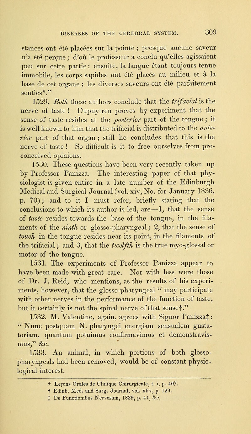 stances ont ete placees sur la pointe; presque aucune saveur n'a ete percue; d'ou le professeur a concki qn'elles agissaient peu sur cette partie: ensuite, la langue etant toujours tenue immobile^ les corps sapides ont ete places au milieu et a la base de cet organe; les diverses saveurs ont ete parfaitement senties*. 1529. Both these authors conclude that the trifacialis the nerve of taste ! Dupuytren proves by experiment that the sense of taste resides at the posterior part of the tongue; it is well known to him that the trifacial is distributed to the ante- rior part of that organ; still he concludes that this is the nerve of taste ! So difficult is it to free ourselves from pre- conceived opinions. 1530. These questions have been very recently taken up by Professor Panizza. The interesting paper of that phy- siologist is given entire in a late number of the Edinburgh Medical and Surgical Journal (vol, xiv. No. for January 1836, p. 70); and to it I must refer, briefly stating that the conclusions to which its author is led, are—1, that the sense of taste resides towards the base of the tongue, in the fila- ments of the /imth or glosso-pharyngeal; 2, that the sense of touch in the tongue resides near its point, in the filaments of the trifacial; and 3, that the twelfth is the true myo-glossal or motor of the tongue. 1531. The experiments of Professor Panizza appear to have been made with great care. Nor with less were those of Dr. J. Reid, who mentions, as the results of his experi- ments, however, that the glosso-pharyngeal  may participate with other nerves in the performance of the function of taste, but it certainly is not the spinal nerve of that sensef. 1532. M. Valentine, again, agrees with Signor Panizza^:  Nunc postquam N. pharyngei energiam sensualem gusta- toriam, quantum potuimus confirmavimus et demonstravis- mus, &c. 1533. An animal, in which portions of both glosso- pharyngeals had been removed, would be of constant physio- logical interest. * Lejons Orales de Clinique Chirurgicale, t. i, p. 407. t Edinb. Med. and Surg. Journal, vol. xlix, p. 129. I De Functionibus Nervosum, 1839, p. 44, &c.