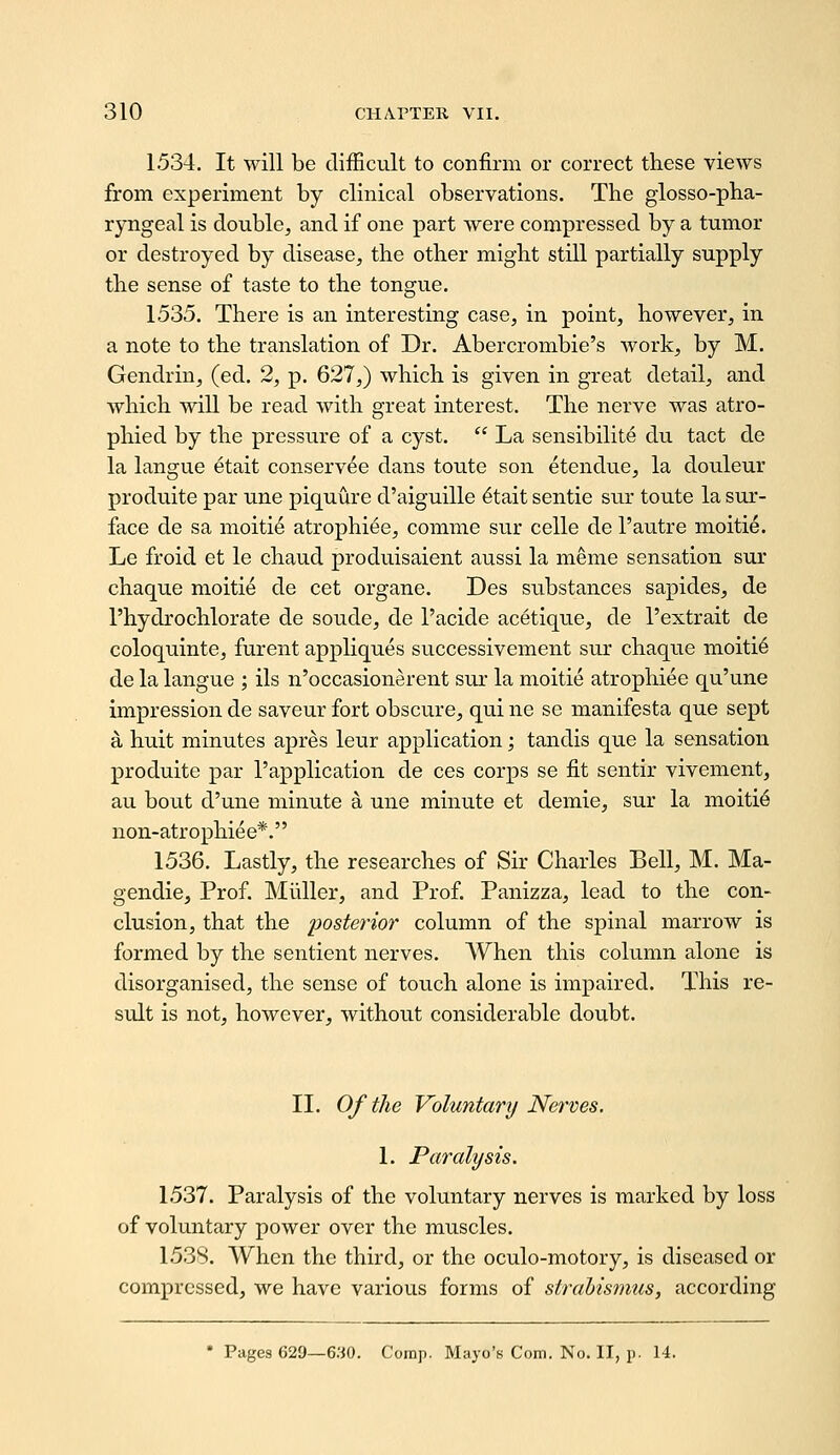 1534. It will be difficult to confirm or correct these views from experiment by clinical observations. The glosso-pha- ryngeal is double, and if one part were compressed by a tumor or destroyed by disease, the other might still partially supply the sense of taste to the tongue. 1535. There is an interesting case, in point, however, in a note to the translation of Dr. Abercrombie's work, by M. Gendrin, (ed. 2, p. 627,) which is given in great detail, and which will be read with great interest. The nerve was atro- phied by the pressure of a cyst.  La sensibilite du tact de la langue etait conservee dans toute son etendue, la douleur produite par une piquure d'aiguille 6tait sentie sur toute la sur- face de sa moiti6 atrophiee, comme sur celle de 1'autre moitie. Le froid et le chaud produisaient aussi la meme sensation sur chaque moitie de cet organe. Des substances sapides, de I'hydrochlorate de sonde, de I'acide acetique, de I'extrait de coloquinte, furent appliques successivement sur chaque moitie de la langue ; ils n'occasionerent sur la moitie atrophiee qu'une impression de saveur fort obscure, qui ne se manifesta que sept a huit minutes apres leur application; tandis que la sensation produite par I'application de ces corps se fit sentir vivement, au bout d'une minute a une minute et demie, sur la moitie non-atrophiee*. 1536. Lastly, the researches of Sir Charles Bell, M. Ma- gendie. Prof. Miiller, and Prof. Panizza, lead to the con- clusion, that the posterior column of the spinal marrow is formed by the sentient nerves. When this column alone is disorganised, the sense of touch alone is impaired. This re- sult is not, however, without considerable doubt. II. Of the Voluntary Nerves. 1. Paralysis. 1537. Paralysis of the voluntary nerves is marked by loss of voluntary power over the muscles. 1538. When the third, or the oculo-motory, is diseased or compressed, we have various forms of strahismus, according ' Pages 629—6:^0. Comp. Mayo's Com. No. II, p. 14.