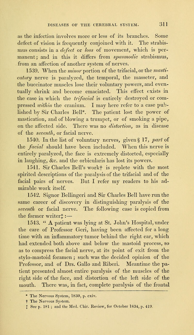 as the infection involves more or less of its branches. Some defect of vision is frequently conjoined with it. The strabis- mus consists in a defect or loss of movement, which is per- manent; and in this it differs from spasmodic strabismus, from an affection of another system of nerves. 1539. When the minor portion of the trifacial, or the masti- catory nerve is paralyzed, the temporal, the masseter, and the buccinator muscles lose their voluntary powers, and even- tually shrink and become emaciated. This effect exists in the case in which the trifacial is entirely destroyed or com- pressed loithin the cranium. I may here refer to a case pub- lished by Sir Charles Bell*. The patient lost the power of mastication, and of blowing a trumpet, or of smoking a pipe, on the affected side. There was no distortion, as in disease of the seventh, or facial nerve. 1540. In the list of voluntary nerves, given § 17, part oi the facial should have been included. When this nerve is entirely paralyzed, the face is extremely distorted, especially in laughing, &c. and the orbicularis has lost its powers. 1541. Sir Charles Bell's workf is replete with the most spirited descriptions of the paralysis of the trifacial and of the facial pairs of nerves. But I refer my readers to his ad- mirable work itself. 1542. Signer Bellinger! and Sir Charles Bell have run the same career of discovery in distinguishing paralysis of the seventh or facial nerve. The following case is copied from the former writer J :— 1543.  A patient was lying at St. John's Hospital, under the care of Professor Geri, having been affected for a long time with an inflammatory tumor behind the right ear, which had extended both above and below the mastoid process, so as to compress the facial nerve, at its point of exit from the stylo-mastoid foramen; such was the decided opinion of the Professor, and of Drs. Gallo and Biberi. Meantime the pa- tient presented almost entire paralysis of the muscles of the right side of the face, and distortion of the left side of the mouth. There was, in fact, complete paralysis of the frontal • The Nervous System, 1830, p. cxiv. t The Nervous System. X See p. 181 ; and the Med. Chir. Review, for October 1834, p. 419.