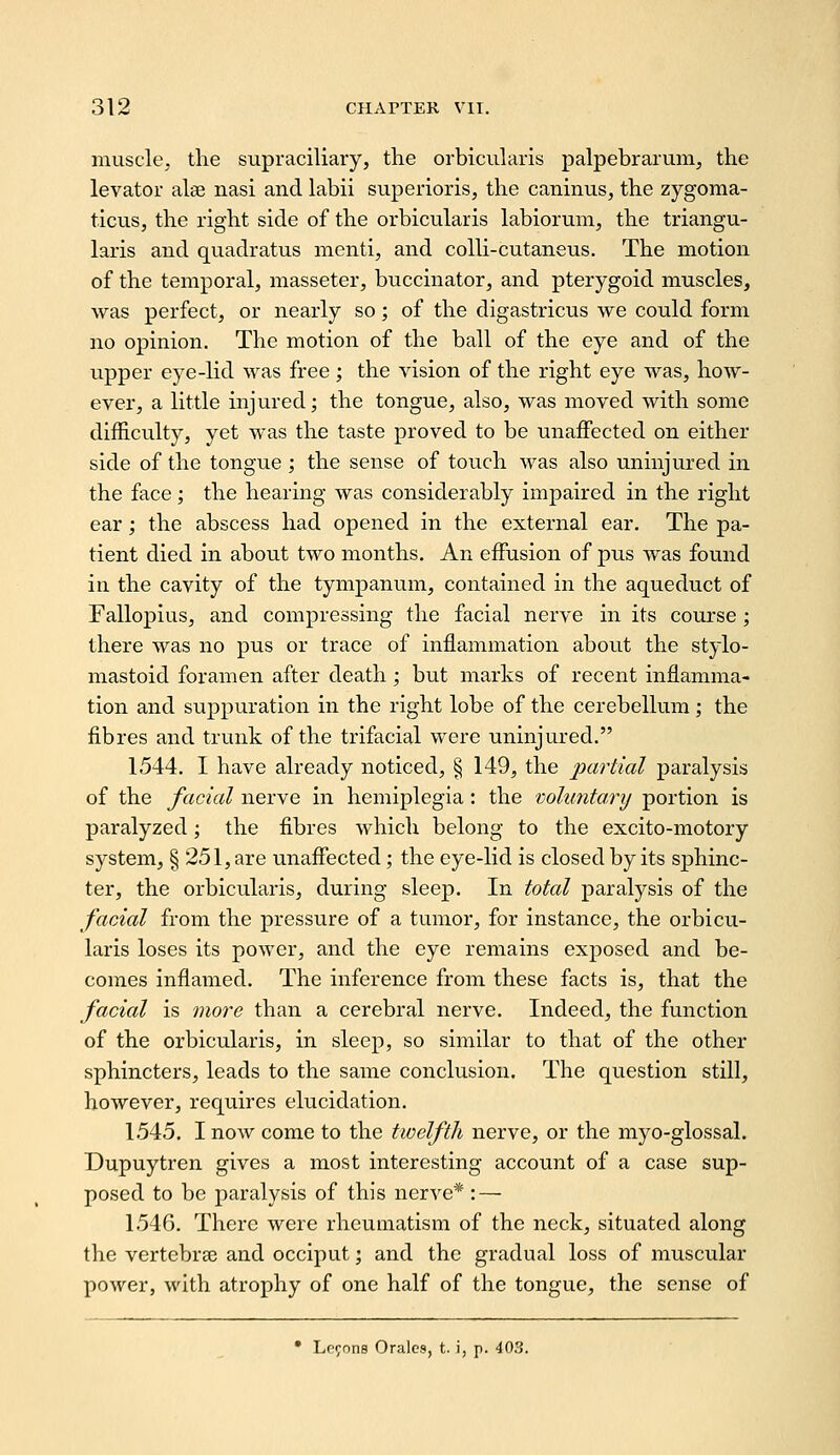 muscle, the supraciliary, the orbicuhiris palpebrarum, the levator alse nasi and labii superioris, the caninus, the zygoma- ticus, the right side of the orbicularis labioruni, the triangu- laris and quadratus menti, and coUi-cutaneus. The motion of the temporal, masseter, buccinator, and pterygoid muscles, was perfect, or nearly so; of the digastricus we could form no opinion. The motion of the ball of the eye and of the upper eye-lid was free ; the vision of the right eye was, how- ever, a little injured; the tongue, also, was moved with some difficvilty, yet was the taste proved to be unaifected on either side of the tongue ; the sense of touch was also uninjured in the face; the hearing was considerably impaired in the right ear; the abscess had opened in the external ear. The pa- tient died in about two months. An effusion of pus was found in the cavity of the tympanum, contained in the aqueduct of Fallopius, and compressing the facial nerve in its course ; there was no pus or trace of inflammation about the stylo- mastoid foramen after death; but marks of recent inflamma- tion and suppuration in the right lobe of the cerebellum; the fibres and trunk of the trifacial were uninjured. 1544. I have already noticed, § 149, the partial paralysis of the facial nerve in hemiplegia: the voluntary portion is paralyzed; the fibres which belong to the excito-motory system, § 251, are unaffected; the eye-lid is closed by its sphinc- ter, the orbicularis, during sleep. In total paralysis of the facial from the pressure of a tumor, for instance, the orbicu- laris loses its power, and the eye remains exposed and be- comes inflamed. The inference from these facts is, that the facial is more than a cerebral nerve. Indeed, the function of the orbicularis, in sleep, so similar to that of the other sphincters, leads to the same conclusion. The question still, however, requires elucidation. 1545. I now come to the twelfth nerve, or the myo-glossal. Dupuytren gives a most interesting account of a case sup- posed to be paralysis of this nerve*: — 1546. There were rheumatism of the neck, situated along the vertcbrse and occiput; and the gradual loss of muscular power, with atrophy of one half of the tongue, the sense of • Lfrnns Orales, t. i, p. 403.