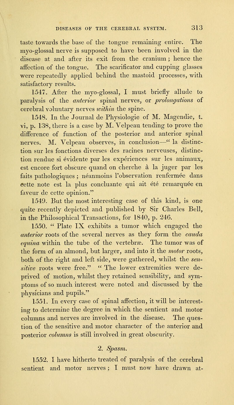 taste towards the base of the tongue remaining entire. The myo-giossal nerve is supposed to have been involved in the disease at and after its exit from the cranium; hence the affection of the tongue. The scarificator and cupping glasses were repeatedly applied behind the mastoid processes, with satisfactory results. 1547. After the myo-glossal, I must briefly allude to paralysis of the anterior spinal nerves, or prolongations of cerebral voluntary nerves toitliin the spine. 1548. In the Journal de Physiologic of M. Magendie, t. vi, p. 138, there is a case by M. Velpeau tending to prove the difference of function of the posterior and anterior spinal nerves. M. Velpeau observes, in conclusion— la distinc- tion sur les fonctions diverses des racines nerveuses, distinc- tion rendue si evidente par les experiences sur les animaux, est encore fort obscure quand on cherche a la juger par les faits pathologiques ; neanmoins I'observation renfermee dans eette note est la plus concluante qui ait ete remarquee en faveur de cette opinion. 1549. But the most interesting case of this kind, is one quite recently depicted and published by Sir Charles Bell, in the Philosophical Transactions, for 1840, p. 246. 1550.  Plate IX exhibits a tumor which engaged the anterior roots of the several nerves as they form the cauda equina within the tube of the vertebrae. The tumor was of the form of an almond, but larger, and into it the motor roots, both of the right and left side, were gathered, whilst the sen- sitive roots were free.  The lower extremities were de- prived of motion, whilst they retained sensibility, and sym- ptoms of so much interest were noted and discussed by the physicians and pupils. 1551. In every case of spinal affection, it will be interest- ing to determine the degree in which the sentient and motor columns and nerves are involved in the disease. The ques- tion of the sensitive and motor character of the anterior and posterior columns is still involved in great obscurity. 2. Spasm. 1552. I have hitherto treated of paralysis of the cerebral sentient and motor nerves; I must now have drawn at-