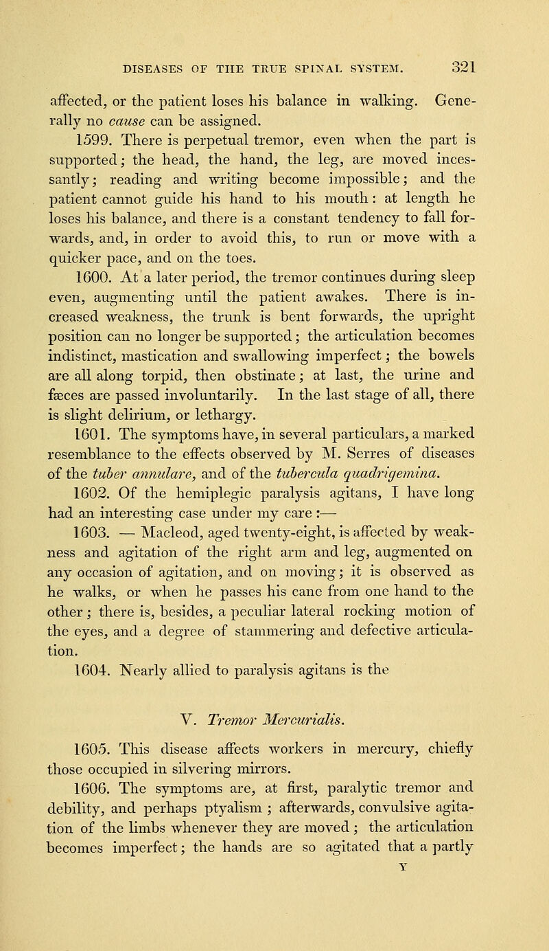 affected, or the patient loses his balance in walking. Gene- rally no cause can be assigned. 1599. There is perpetual tremor, even when the part is supported; the head, the hand, the leg, are moved inces- santly; reading and writing become impossible; and the patient cannot guide his hand to his mouth: at length he loses his balance, and there is a constant tendency to fall for- wards, and, in order to avoid this, to run or move with a quicker pace, and on the toes. 1600. At a later period, the tremor continues during sleep even, augmenting until the patient awakes. There is in- creased weakness, the trunk is bent forwards, the upright position can no longer be supported; the articulation becomes indistinct, mastication and swallowing imperfect; the bowels are all along torpid, then obstinate; at last, the urine and faeces are passed involuntarily. In the last stage of all, there is slight delirium, or lethargy. 1601. The symptoms have, in several particulars, a marked resemblance to the effects observed by M. Serres of diseases of the tuber annulare, and of the tubercula quadrigemina. 1602. Of the hemiplegic paralysis agitans, I have long had an interesting case under my care :— 1603. — Macleod, aged twenty-eight, is afiecled by weak- ness and agitation of the right arm and leg, augmented on any occasion of agitation, and on moving; it is observed as he walks, or when he passes his cane from one hand to the other; there is, besides, a peculiar lateral rocking motion of the eyes, and a degree of stammering and defective articula- tion. 1604. Nearly allied to paralysis agitans is the V. Tremor Mercurialis. 1605. This disease affects workers in mercury, chiefly those occupied in silvering mirrors. 1606. The symptoms are, at first, paralytic tremor and debility, and perhaps ptyalism ; afterwards, convulsive agita- tion of the limbs whenever they are moved ; the articulation becomes imperfect; the hands are so agitated that a partly Y