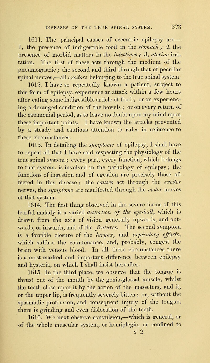 1611. The principal causes of eccentric epilepsy are— 1, the presence of indigestible food in \hQ stomach ; 2, the presence of morbid matters in the intestmes / 3, uterine irri- tation. The first of these acts through the medium of the pneumogastric ; the second and third through that of peculiar spinal nerves,—all excitors belonging to the true spinal system. 1612. I have so repeatedly known a patient, subject to this form of epilepsy, experience an attack within a few hours after eating some indigestible article of food; or on experienc- ing a deranged condition of the bowels ; or on every return of the catamenial period, as to leave no doubt upon my mind upon these important points. I have known the attacks prevented by a steady and cautious attention to rules in reference to these circumstances. 1613. In detailing the symptoms of epilepsy, I shall have to repeat all that I have said respecting the physiology of the true spinal system ; every part, every function, which belongs to that system, is involved in the pathology of epilepsy; the functions of ingestion and of egestion are precisely those af- fected in this disease ; the causes act through the excitor nerves, the sijmptoms are manifested through the motor nerves of that system. 1614. The first thing observed in the severe forms of this fearful malady is a varied distortion of the eye-hall, which is drawn from the axis of vision generally upwards, and out- wards, or inwards, and of the features. The second symptom is a forcible closure of the larynx, and expiratory efforts, which suffuse the countenance, and, probably, congest the brain with venous blood. In all these circumstances there is a most marked and important difference between epilepsy and hysteria, on which I shall insist hereafter. 1615. In the third place, we observe that the tongue is thrust out of the mouth by the genio-glossal muscle, whilst the teeth close upon it by the action of the masseters, and it, or the upper lip, is frequently severely bitten; or, without the spasmodic protrusion, and consequent injury of the tongue, there is grinding and even dislocation of the teeth. 1616. We next observe convulsion,—which is general, or of the whole muscular system, or hemiplegic, or confined to Y 2