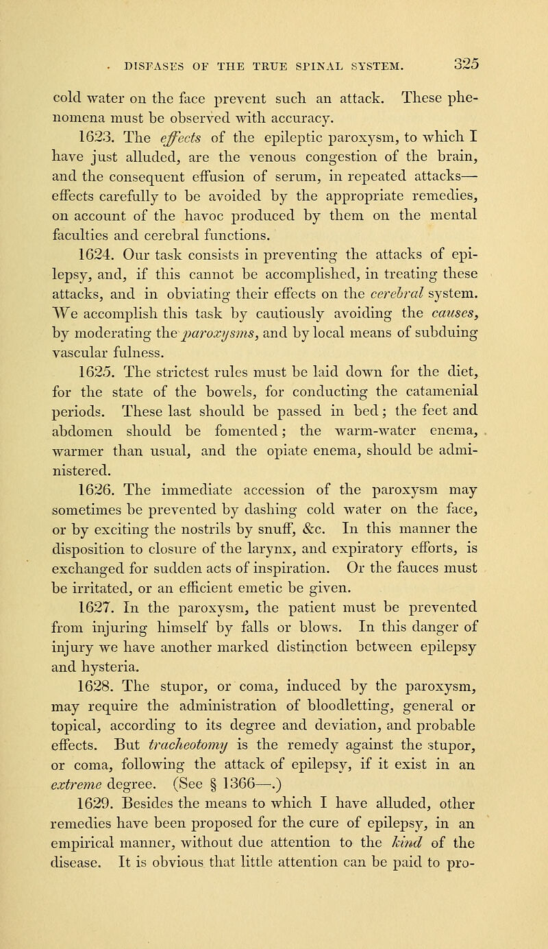 cold water on the face prevent such an attack. These phe- nomena must be observed with accuracy. 1623. The effects of the epileptic paroxysm, to which I have just alluded, are the venous congestion of the brain, and the consequent effusion of serum, in repeated attacks— effects carefully to be avoided by the appropriate remedies, on account of the havoc produced by them on the mental faculties and cerebral functions. 1624. Our task consists in preventing the attacks of epi- lepsy, and, if this cannot be accomplished, in treating these attacks, and in obviating their effects on the cerehrd system. We accomplish this task by cautiously avoiding the causes, by moderating the parox7/sms, and by local means of subduing vascular fulness. 1625. The strictest rules must be laid down for the diet, for the state of the bowels, for conducting the catamenial periods. These last should be passed in bed; the feet and abdomen should be fomented; the warm-water enema, warmer than usual, and the opiate enema, should be admi- nistered. 1626. The immediate accession of the paroxysm may sometimes be prevented by dashing cold water on the face, or by exciting the nostrils by snuff, &c. In this manner the disposition to closure of the larynx, and expiratory efforts, is exchanged for sudden acts of inspiration. Or the fauces must be irritated, or an efficient emetic be given. 1627. In the paroxysm, the patient must be prevented from injuring himself by falls or blows. In this danger of injury we have another marked distinction between epilepsy and hysteria. 1628. The stupor, or coma, induced by the paroxysm, may require the administration of bloodletting, general or topical, according to its degree and deviation, and probable effects. But tracheotomy is the remedy against the stupor, or coma, following the attack of epilepsy, if it exist in an extreme degree. (See § 1366—.) 1629. Besides the means to which I have alluded, other remedies have been proposed for the cure of epilepsy, in an empirical manner, without due attention to the hind of the disease. It is obvious that little attention can be paid to pro-