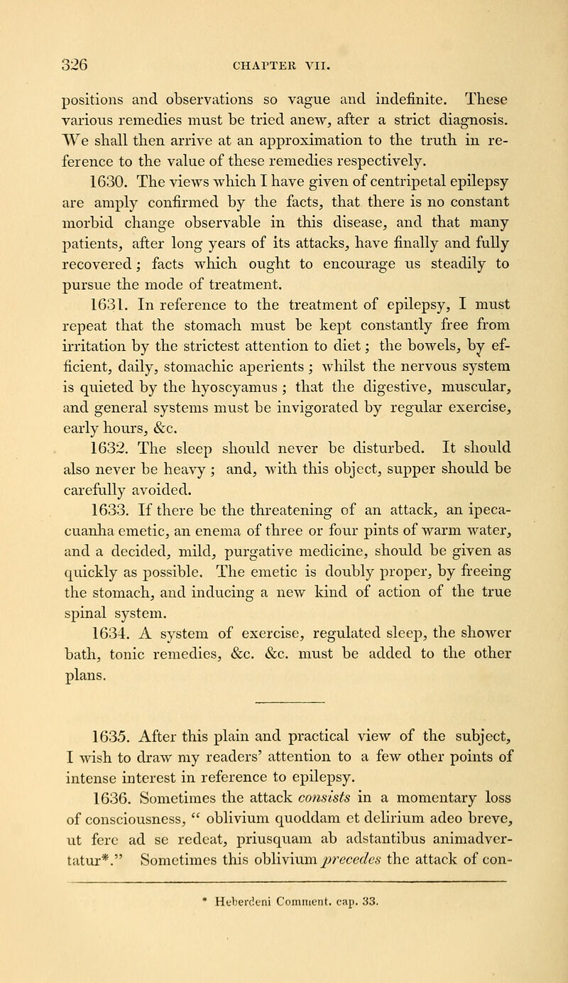 positions and observations so vague and indefinite. These various remedies must be tried anew, after a strict diagnosis. VYe shall then arrive at an approximation to the truth in re- ference to the value of these remedies respectively. 1630. The views which I have given of centripetal epilepsy- are amply confirmed by the facts, that there is no constant morbid change observable in this disease, and that many patients, after long years of its attacks, have finally and fully recovered; facts which ought to encourage us steadily to pursue the mode of treatment. 1631. In reference to the treatment of epilepsy, I must repeat that the stomach must be kept constantly free from irritation by the strictest attention to diet; the bowels, by ef- ficient, daily, stomachic aperients ; whilst the nervous system is quieted by the hyoscyamus ; that the digestive, muscular, and general systems must be invigorated by regular exercise, early hours, &c. 1632. The sleep should never be disturbed. It should also never be heavy ; and, with this object, supper should be carefully avoided. 1633. If there be the threatening of an attack, an ipeca- cuanha emetic, an enema of three or four pints of warm water, and a decided, mild, purgative medicine, should be given as quickly as possible. The emetic is doubly proper, by freeing the stomach, and inducing a new kind of action of the true spinal system. 1634. A system of exercise, regulated sleep, the shower bath, tonic remedies, &c. &c. must be added to the other plans. 1635. After this plain and practical view of the subject, I wish to draw my readers' attention to a few other points of intense interest in reference to epilepsy. 1636. Sometimes the attack consists in a momentary loss of consciousness,  oblivium quoddam et delirium adeo breve, ut fere ad se reclcat, priusquam ab adstantibus animadver- tatur*. Sometimes this ohlivmrn. jjrecedcs the attack of con- * Huberdcni Comment, cap. 33.