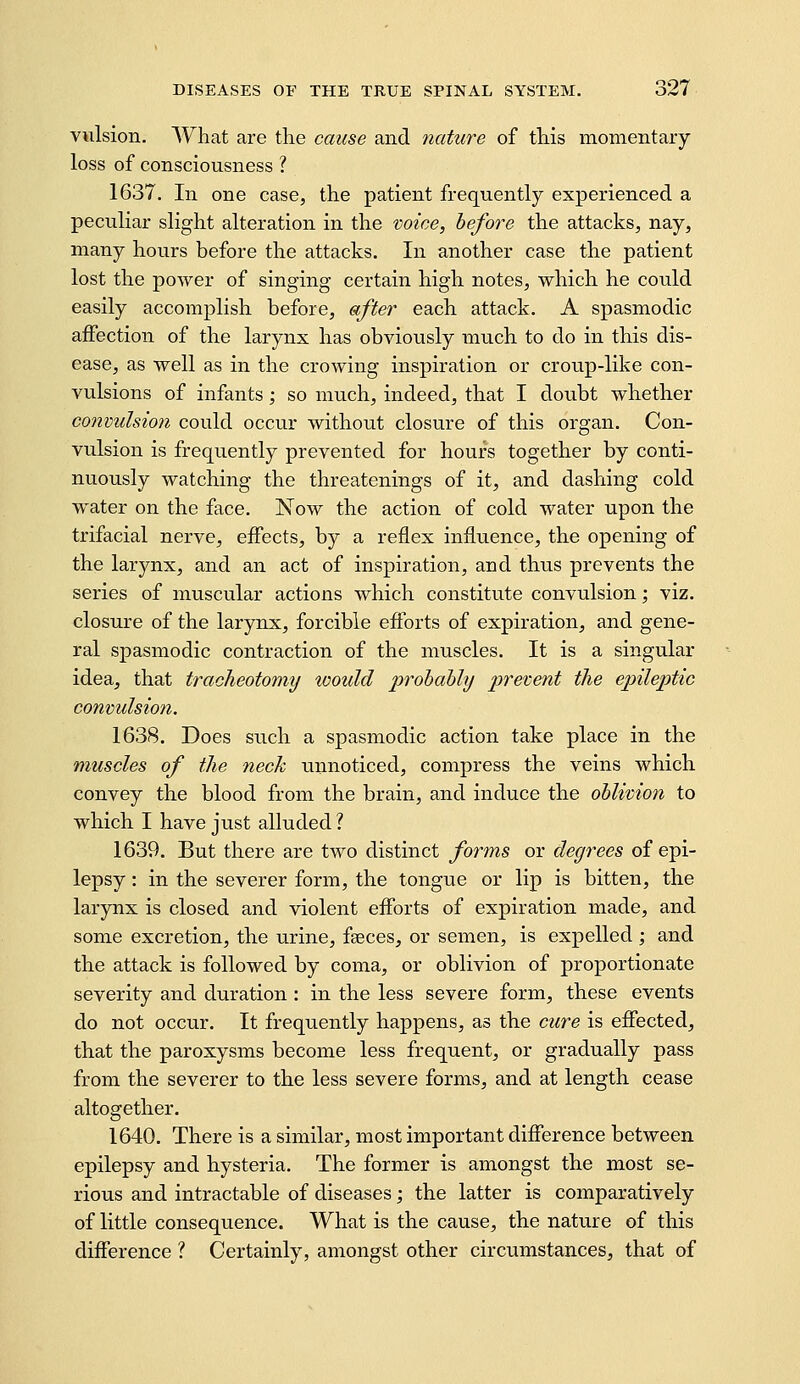 vulsion. What are the cause and nature of this momentary loss of consciousness ? 1637. In one case, the patient frequently experienced a peculiar slight alteration in the voice, before the attacks, nay, many hours before the attacks. In another case the patient lost the power of singing certain high notes, which he could easily accomplish before, after each attack. A spasmodic affection of the larynx has obviously much to do in this dis- ease, as well as in the crowing inspiration or croup-like con- vulsions of infants; so much, indeed, that I doubt whether convulsion could occur without closure of this organ. Con- vulsion is frequently prevented for hours together by conti- nuously watching the threatenings of it, and dashing cold water on the face. Now the action of cold water upon the trifacial nerve, effects, by a reflex influence, the opening of the larynx, and an act of inspiration, and thus prevents the series of muscular actions which constitute convulsion; viz. closure of the larynx, forcible efforts of expiration, and gene- ral spasmodic contraction of the muscles. It is a singular idea, that tracheotomy would probably prevent the epileptic convulsion. 1638. Does such a spasmodic action take place in the muscles of the neck unnoticed, compress the veins which convey the blood from the brain, and induce the oblivion to which I have just alluded ? 1639. But there are two distinct forms or degrees of epi- lepsy : in the severer form, the tongue or lip is bitten, the larynx is closed and violent efforts of expiration made, and some excretion, the urine, faeces, or semen, is expelled ; and the attack is followed by coma, or oblivion of proportionate severity and duration : in the less severe form, these events do not occur. It frequently happens, as the cure is effected, that the paroxysms become less frequent, or gradually pass from the severer to the less severe forms, and at length cease altogether. 1640. There is a similar, most important difference between epilepsy and hysteria. The former is amongst the most se- rious and intractable of diseases; the latter is comparatively of little consequence. What is the cause, the nature of this difference ? Certainly, amongst other circumstances, that of