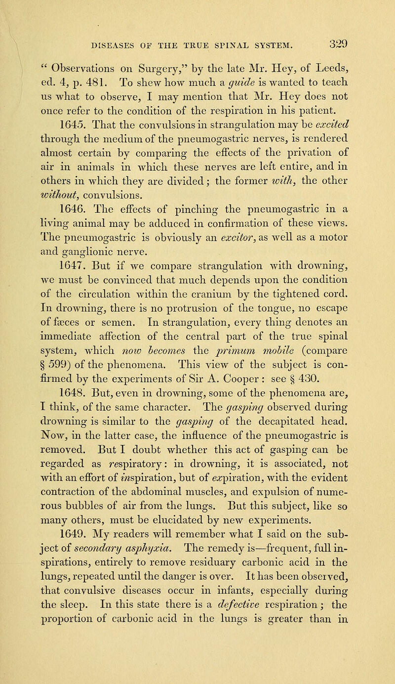  Observations on Surgery/' by the late Mr. Hey, of Leeds, ed. 4, p. 481. To shew how much a guide is wanted to teach us what to observe, I may mention that Mr. Hey does not once refer to the condition of the respiration in his patient. 1645. That the convulsions in strangulation may be excited through the medium of the pneumogastric nerves, is rendered almost certain by comparing the eifects of the privation of air in animals in which these nerves are left entire, and in others in which they are divided; the former with, the other witJiout, convulsions. 1646. The effects of pinching the pneumogastric in a living animal may be adduced in confirmation of these views. The pneumogastric is obviously an excitor, as well as a motor and ganglionic nerve. 1647. But if we compare strangulation with drowning, we must be convinced that much depends upon the condition of the circulation within the cranium by the tightened cord. In drowning, there is no protrusion of the tongue, no escape of faeces or semen. In strangulation, every thing denotes an immediate affection of the central part of the true spinal system, which noio becomes the primum mobile (compare § 599) of the phenomena. This view of the subject is con- firmed by the experiments of Sir A. Cooper : see § 430. 1648. But, even in drowning, some of the phenomena are, I think, of the same character. The gasping observed during drowning is similar to the gasping of the decapitated head. Now, in the latter case, the influence of the pneumogastric is removed. But I doubt whether this act of gasping can be regarded as respiratory: in drowning, it is associated, not with an effort of mspiration, but of e:?;piration, with the evident contraction of the abdominal muscles, and expulsion of nume- rous bubbles of air from the lungs. But this subject, like so many others, must be elucidated by new experiments. 1649. My readers will remember what I said on the sub- ject of secondary asphyxia. The remedy is—frequent, full in- spirations, entirely to remove residuary carbonic acid in the lungs, repeated until the danger is over. It has been observed, that convulsive diseases occur in infants, especially during the sleep. In this state there is a defective respiration; the proportion of carbonic acid in the lungs is greater than in