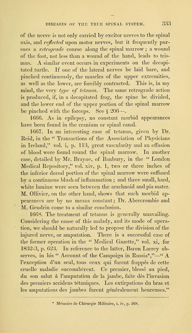 of the nerve is not only carried b}^ excitor nerves to tlie spinal axis, and reflected upon motor nerves, but it frequently pur- sues a retrograde course along the spinal marrow ; a wound of tlie foot, not less than a wound of the hand, leads to tris- mus. A similar event occurs in experiments on the decapi- tated turtle. If one of the lateral nerves be laid bare, and pinched continuously, the muscles of the upper extremities, as well as the lower, are forcibly contracted. This is, in my mind, the very tyj)e of tetanus. The same retrograde action is produced, if, in a decapitated frog, the spine be divided, and the lower end of the upper portion of the spinal marrow be pinched with the forceps. See § 206—. 1666. As in epilepsy, no constant morbid appearances have been found in the cranium or spinal canal. 1667. In an interesting case of tetanus, given by Dr. Held, in the  Transactions of the Association of Physicians in Ireland, vol. i, p. 113, great vascularity and an eiFusion of blood were found round the spinal marrow. In another case, detailed by Mr. Brayiie, of Banbury, in the  London Medical Repository, vol. xiv, p. 1, two or three inches of the inferior dorsal portion of the spinal marrow were suffused by a continuous blush of inflammation ; and three small, hard, white laminae were seen between the arachnoid and pia mater. M. Ollivier, on the other hand, shows that such morbid ap- pearances are by no means constant; Dr. Abercrombie and M. Gendrin come to a similar conclusion. 1668. The treatment of tetanus is generally unavailing. Considering the cause of this malady, and its mode of opera- tion, we should be naturally led to propose the division of the injured nerve, or amputation. There is a successful case of the former operation in the  Medical Gazette, vol. xi, for 1832-3, p. 623. In reference to the latter, Baron Larrey ob- serves, in his  Account of the Campaign in Russia*,— A I'exception d'un seul, tons ceux qui furent frappes de cette cruelle maladie succomberent. Ce premier, blesse au pied, du son salut a I'amputation de la jambe, faite des I'invasion des premiers accidens tetaniques. Les extirpations du bras et les amputations des jambes furent generalement heureuses.