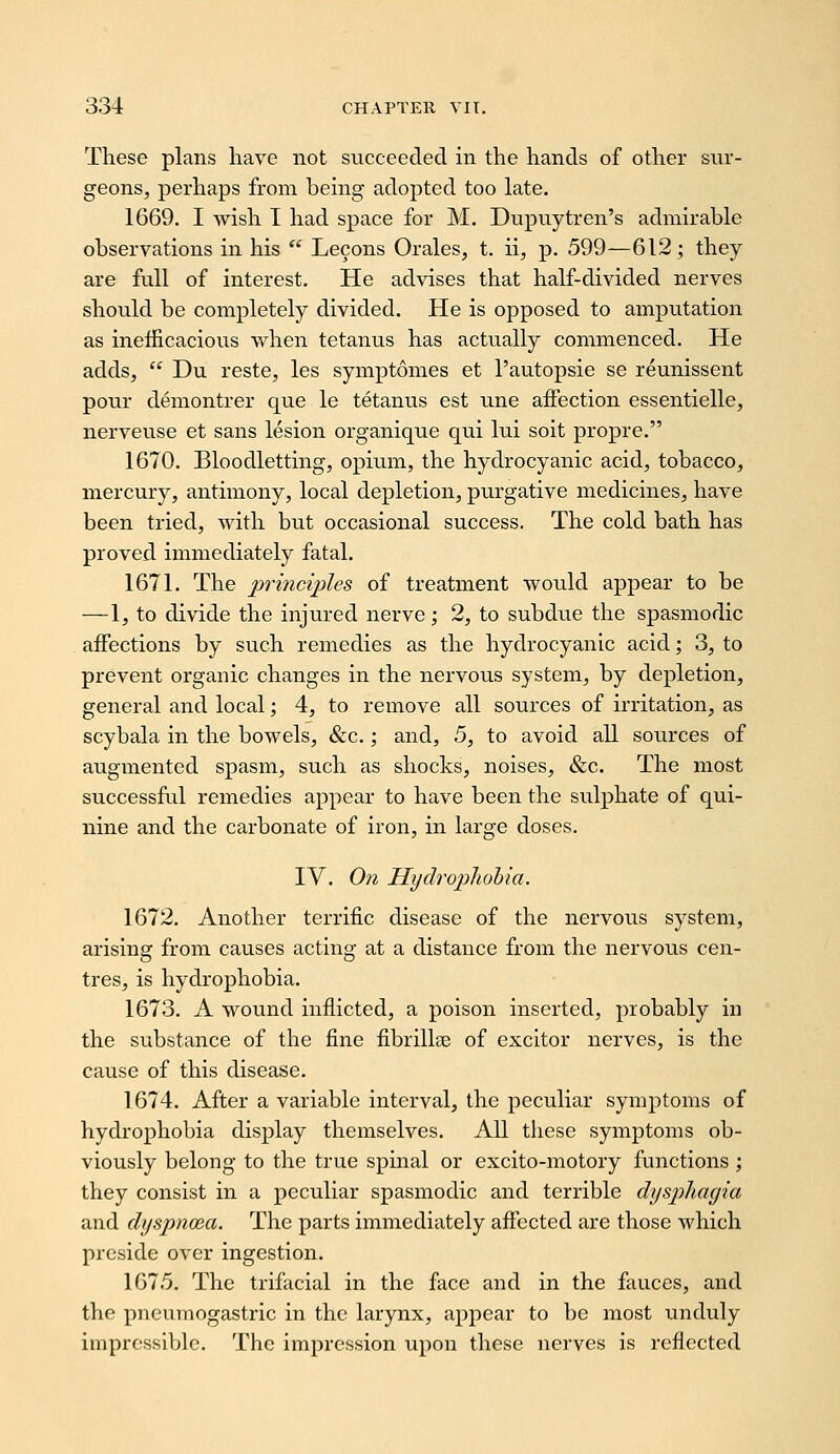 These plans have not succeeded in the hands of other sur- geons, perhaps from being adopted too late. 1669. I wish I had space for M. Dupuytren's admirable observations in his  Lecons Orales, t. ii, p. 599—612; they are full of interest. He advises that half-divided nerves should be completely divided. He is opposed to amputation as inefficacious vi^hen tetanus has actually commenced. He adds,  Du reste, les symptomes et I'autopsie se reunissent pour demontrer que le tetanus est une aifection essentielle, nerveuse et sans lesion organique qui lui soit propre. 1670. Bloodletting, opium, the hydrocyanic acid, tobacco, mercury, antimony, local depletion, purgative medicines, have been tried, with but occasional success. The cold bath has proved immediately fatal. 1671. The principles of treatment would appear to be —1, to divide the injured nerve; 2, to subdue the spasmodic affections by such remedies as the hydrocyanic acid; 3, to prevent organic changes in the nervous system, by depletion, general and local; 4, to remove all sources of irritation, as scybala in the bowels, &c.; and, 5, to avoid all sources of augmented spasm, such as shocks, noises, &c. The most successful remedies appear to have been the sulphate of qui- nine and the carbonate of iron, in large doses. IV. On Hydrophobia. 1672. Another terrific disease of the nervous system, arising from causes acting at a distance from the nervous cen- tres, is hydrophobia. 1673. A wound inflicted, a poison inserted, probably in the substance of the fine fibrillse of excitor nerves, is the cause of this disease. 1674. After a variable interval, the peculiar symi^toms of hydrophobia display themselves. All these symptoms ob- viously belong to the true spinal or excito-motory functions ; they consist in a peculiar spasmodic and terrible dyspliagia and dyspnoea. The parts immediately affected are those which preside over ingestion. 1675. The trifacial in the face and in the fauces, and the pneumogastric in the larynx, appear to be most unduly impressible. The impression upon these nerves is reflected