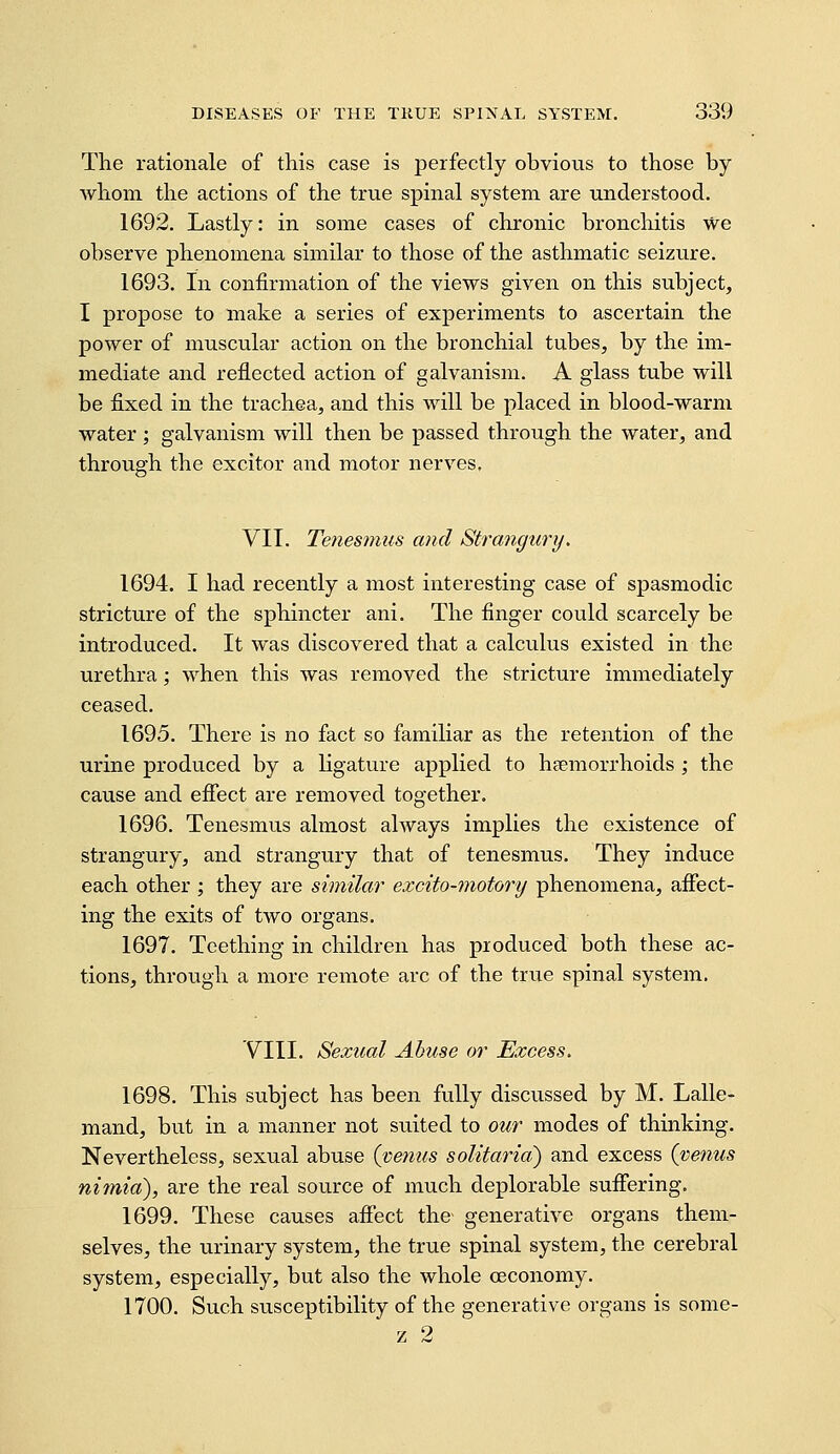 The rationale of this case is perfectly obviorts to those by Avhom the actions of the true spinal system are understood. 1692. Lastly: in some cases of chronic bronchitis we observe phenomena similar to those of the asthmatic seizure. 1693. in confirmation of the views given on this subject, I propose to make a series of experiments to ascertain the power of muscular action on the bronchial tubes, by the im- mediate and reflected action of galvanism. A glass tube will be fixed in the trachea, and this will be placed in blood-warm water; galvanism will then be passed through the water, and through the excitor and motor nerves. VII. Tenesmus and Strangury. 1694. I had recently a most interesting case of spasmodic stricture of the sphincter ani. The finger could scarcely be introduced. It was discovered that a calculus existed in the urethra; when this was removed the stricture immediately ceased. 1695. There is no fact so familiar as the retention of the urine produced by a ligature applied to haemorrhoids ; the cause and effect are removed together. 1696. Tenesmus almost always implies the existence of strangury, and strangury that of tenesmus. They induce each other ; they are similar excito-motory phenomena, affect- ing the exits of two organs. 1697. Teething in children has produced both these ac- tions, through a more remote arc of the true spinal system. VIII. Sexual Abuse or Excess. 1698. This subject has been fully discussed by M. Lalle- mand, but in a manner not suited to our modes of thinking. Nevertheless, sexual abuse {venus solitaria) and excess {venus nimia), are the real source of much deplorable suffering. 1699. These causes affect the generative organs them- selves, the urinary system, the true spinal system, the cerebral system, especially, but also the whole oeconomy. 1700. Such susceptibility of the generative organs is some- z 2