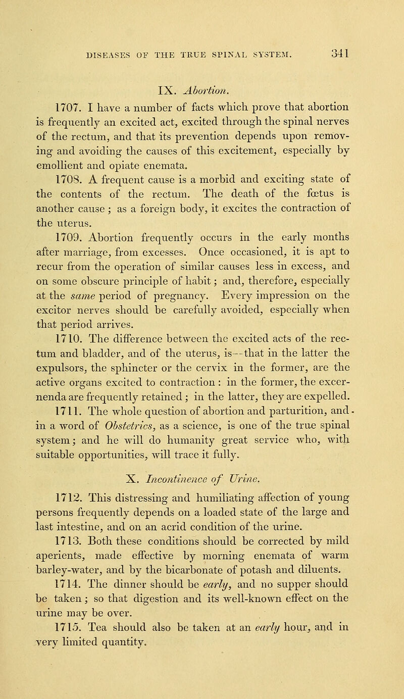 IX. Abortion. 1707. I have a number of facts which prove that abortion is frequently an excited act, excited through the spinal nerves of the rectum, and that its prevention depends upon remov- ing and avoiding the causes of this excitement, especially by emolKent and opiate enemata. 1708. A frequent cause is a morbid and exciting state of the contents of the rectum. The death of the foetus is another cause ; as a foreign body, it excites the contraction of the uterus. 1709. Abortion frequently occurs in the early months after marriage, from excesses. Once occasioned, it is apt to recur from the oj)eration of similar causes less in excess, and on some obscure j)rinciple of habit; and, therefore, especially at the sa?ne period of pregnancy. Every impression on the exciter nerves should be carefully avoided, especially when that period arrives. 1710. The difference between the excited acts of the rec- tum and bladder, and of the uterus, is—that in the latter the expulsors, the sphincter or the cervix in the former, are the active organs excited to contraction : in the former, the excer- nenda are frequently retained; in the latter, they are expelled. 1711. The whole question of abortion and parturition, and - in a word of Obstetrics, as a science, is one of the true spinal system; and he will do humanity great service who, with suitable opportunities, will trace it fully. X. Incojitinence of Urine, 1712. This distressing and humiliating affection of young persons frequently depends on a loaded state of the large and last intestine, and on an acrid condition of the urine. 1713. Both these conditions should be corrected by mild aperients, made effective by morning enemata of warm barley-water, and by the bicarbonate of potash and diluents. 1714. The dinner should be early, and no supper should be taken; so that digestion and its well-known effect on the urine may be over. 1715. Tea should also be taken at an ea7'ly hour, and in very limited quantity.