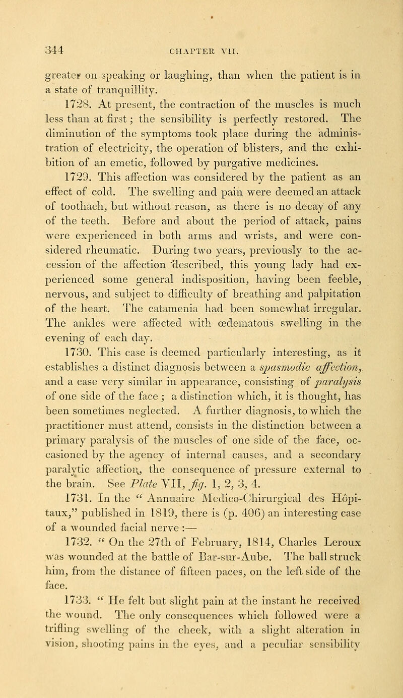 greater on speaking or laughing, than when the patient is in a state of tranqnilhty. 1728. At present, the contraction of the muscles is much less than at first; the sensibility is perfectly restored. The diminution of the symptoms took place during the adminis- tration of electricity, the operation of blisters, and the exhi- bition of an emetic, followed by purgative medicines. 1729. This affection was considered by the patient as an effect of cold. The swelling and pain were deemed an attack of toothach, but without reason, as there is no decay of any of the teeth. Before and about the period of attack, pains were experienced in both arms and wrists, and were con- sidered rheumatic. During two years, previously to the ac- cession of the affection described, this young lady had ex- perienced some general indisposition, having been feeble, nervous, and subject to difficulty of breathing and palpitation of the heart. The catamenia had been somewhat irregular. The ankles were affected with cedematous swelling in the evening of each day. 1730. This case is deemed particularly interesting, as it establishes a distinct diagnosis between a spasmodic affectioiiy and a case very similar in appearance, consisting of paralysis of one side of the face ; a distinction which, it is thought, has been sometimes neglected. A further diagnosis, to which the practitioner must attend, consists in the distinction between a primary paralysis of the muscles of one side of the face, oc- casioned by the agency of internal causes, and a secondary paralytic affectioi\, the consequence of pressure external to the brain. See Plate VII, fig. 1, 2, 3, 4. 1731. In the  Annuaire Medico-Chirurgical des Hopi- tauxj published in 1819, there is (p. 406) an interesting case of a wounded facial nerve :— 1732.  On the 27th of February, 1814, Charles Leroux was wounded at the battle of Bar-sur-Aube. The ball struck him, from the distance of fifteen paces, on the left side of the face. 1733.  He felt but slight pain at the instant he received the wound. The only consequences which followed were a trifling swclhng of the cheek, with a slight alteration in vision, shooting pains in the eyes, and a pecidiar sensibility