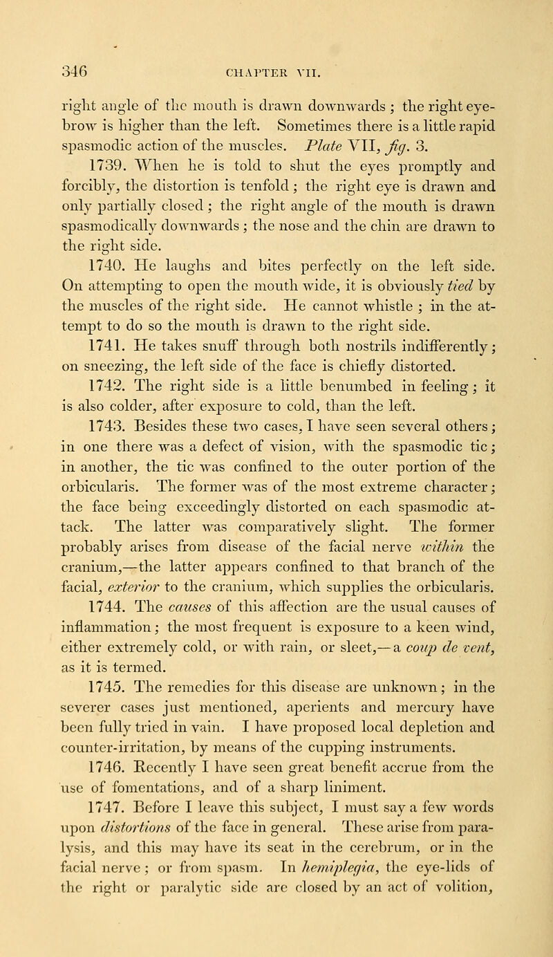 right angle of tlic nioutli is drawn downwards ; the right eye- brow is higher than the left. Sometimes there is a little rapid spasmodic action of the muscles. Plate VII, jig. 3. 1739. When he is told to shut the eyes promptly and forcibly, the distortion is tenfold; the right eye is drawn and only partially closed; the right angle of the mouth is drawn spasmodically downwards; the nose and the chin are drawn to the ricrht side. 1740. He laughs and bites perfectly on the left side. On attempting to open the mouth wide, it is obviously tied by the muscles of the right side. He cannot whistle ; in the at- tempt to do so the mouth is drawn to the right side. 1741. He takes snuff through both nostrils indifferently; on sneezing, the left side of the face is chiefly distorted. 1742. The right side is a little benumbed in feeling; it is also colder, after exposure to cold, than the left. 1743. Besides these two cases, I have seen several others; in one there was a defect of vision, with the spasmodic tic; in another, the tic was confined to the outer portion of the orbicularis. The former was of the most extreme character; the face being exceedingly distorted on each spasmodic at- tack. The latter was comparatively slight. The former probably arises from disease of the facial nerve ivithin the cranium,—the latter apjDears confined to that branch of the facial, exterior to the cranium, which supplies the orbicularis. 1744. The causes of this affection are the usual causes of inflammation; the most frequent is exposure to a keen wind, either extremely cold, or with rain, or sleet,— a coiij) de tent, as it is termed. 1745. The remedies for this disease are unknown; in the severer cases just mentioned, aperients and mercury have been fully tried in vain. I have proposed local depletion and counter-irritation, by means of the cupping instruments. 1746. Kecently I have seen great benefit accrue from the use of fomentations, and of a sharp liniment. 1747. Before I leave this subject, I must say a few words upon distortions of the face in general. These arise from para- lysis, and this may have its seat in the cerebrum, or in the facial nerve ; or from spasm. In hemipleciia, the eye-lids of the right or paralytic side are closed by an act of volition,