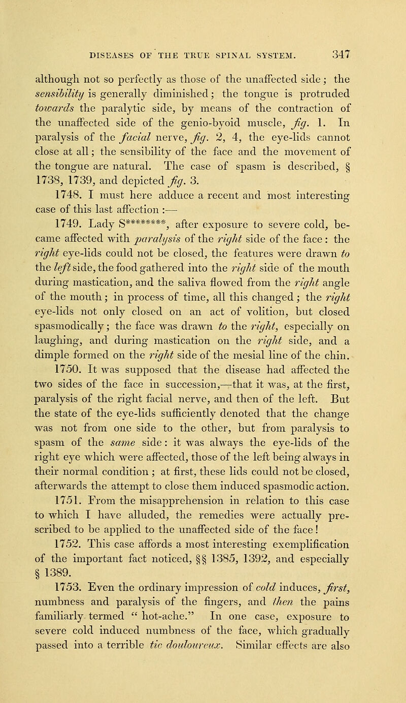 although not so perfectly as those of the unafFected side; the sensibility is generally diminished; the tongne is protruded towards the paralytic side, by means of the contraction of the unafFected side of the genio-byoid muscle, Jig. 1. In paralysis of the facial nerve, Jig. 2, 4, the eye-lids cannot close at all; the sensibility of the face and the movement of the tongue are natural. The case of spasm is described, § 1738, 1739, and depicted f,g. 3. 1748. I must here adduce a recent and most interesting case of this last affection :— 1749. Lady S********, after exposure to severe cold, be- came affected with paralysis of the right side of the face : the right eye-lids could not be closed, the features were drawn to the /e/if side, the food gathered into the right side of the mouth during mastication, and the saliva flowed from the right angle of the mouth; in process of time, all this changed; the right eye-lids not only closed on an act of volition, but closed spasmodically; the face was drawn to the right, especially on laughing, and during mastication on the right side, and a dimple formed on the right side of the mesial line of the chin. 1750. It was supposed that the disease had affected the two sides of the face in succession,—that it was, at the first, paralysis of the right facial nerve, and then of the left. But the state of the eye-lids sufficiently denoted that the change was not from one side to the other, but from paralysis to spasm of the same side: it was always the eye-lids of the right eye which were affected, those of the left being always in their normal condition; at first, these lids could not be closed, afterwards the attempt to close them induced spasmodic action. 1751. From the misapprehension in relation to this case to which I have alluded, the remedies were actually pre- scribed to be applied to the unaffected side of the face! 1752. This case affords a most interesting exemplification of the important fact noticed, §§ 1385, 1392, and especially § 1389. 1753. Even the ordinary impression of cold induces, Jirst, numbness and paralysis of the fingers, and (hen the pains familiarly termed  hot-ache. In one case, exposure to severe cold induced numbness of the face, which gradually passed into a terrible tic doidourcux. Similar effects are also