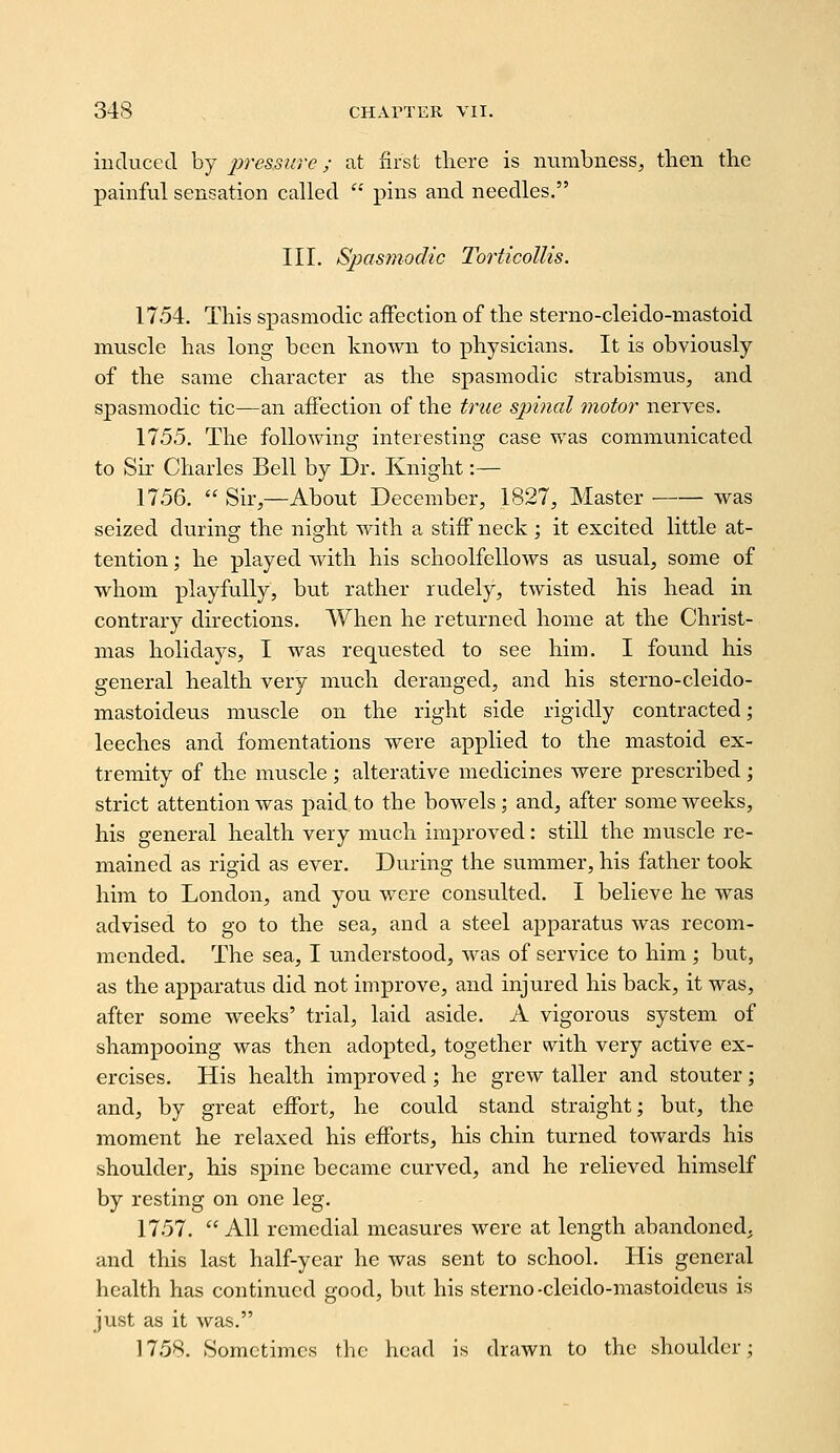 induced by pressure; at first there is numbness, then the painful sensation called  pins and needles. III. Spasmodic Torticollis. 1754. This spasmodic affection of the sterno-cleido-mastoid muscle has long been known to physicians. It is obviously of the same character as the spasmodic strabismus, and spasmodic tic—an affection of the triie spinal motor nerves. 1755. The following interesting case was communicated to Sir Charles Bell by Dr. Knight:— 1756. Sir,—About December, 1827, Master was seized during the night with a stiff neck; it excited little at- tention ; he played with his schoolfellows as usual, some of whom playfully, but rather rudely, twisted his head in contrary directions. When he returned home at the Christ- mas holidays, I was requested to see him. I found his general health very much deranged, and his sterno-cleido- mastoideus muscle on the right side rigidly contracted; leeches and fomentations were applied to the mastoid ex- tremity of the muscle ; alterative medicines were prescribed ; strict attention was paid to the bowels; and, after some weeks, his general health very much improved: still the muscle re- mained as rigid as ever. During the summer, his father took him to London, and you were consulted. I believe he was advised to go to the sea, and a steel apparatus was recom- mended. The sea, I understood, was of service to him ; but, as the apparatus did not improve, and injured his back, it was, after some weeks' trial, laid aside. A vigorous system of shampooing was then adopted, together with very active ex- ercises. His health improved; he grew taller and stouter; and, by great effort, he could stand straight; but, the moment he relaxed his efforts, his chin turned towards his shoulder, his spine became curved, and he relieved himself by resting on one leg. 1757. All remedial measures were at length abandoned, and this last half-year he was sent to school. His general health has continued good, but his sterno-cleido-mastoidcus is just as it was. 1758. Sometimes the head is drawn to the shoulder;