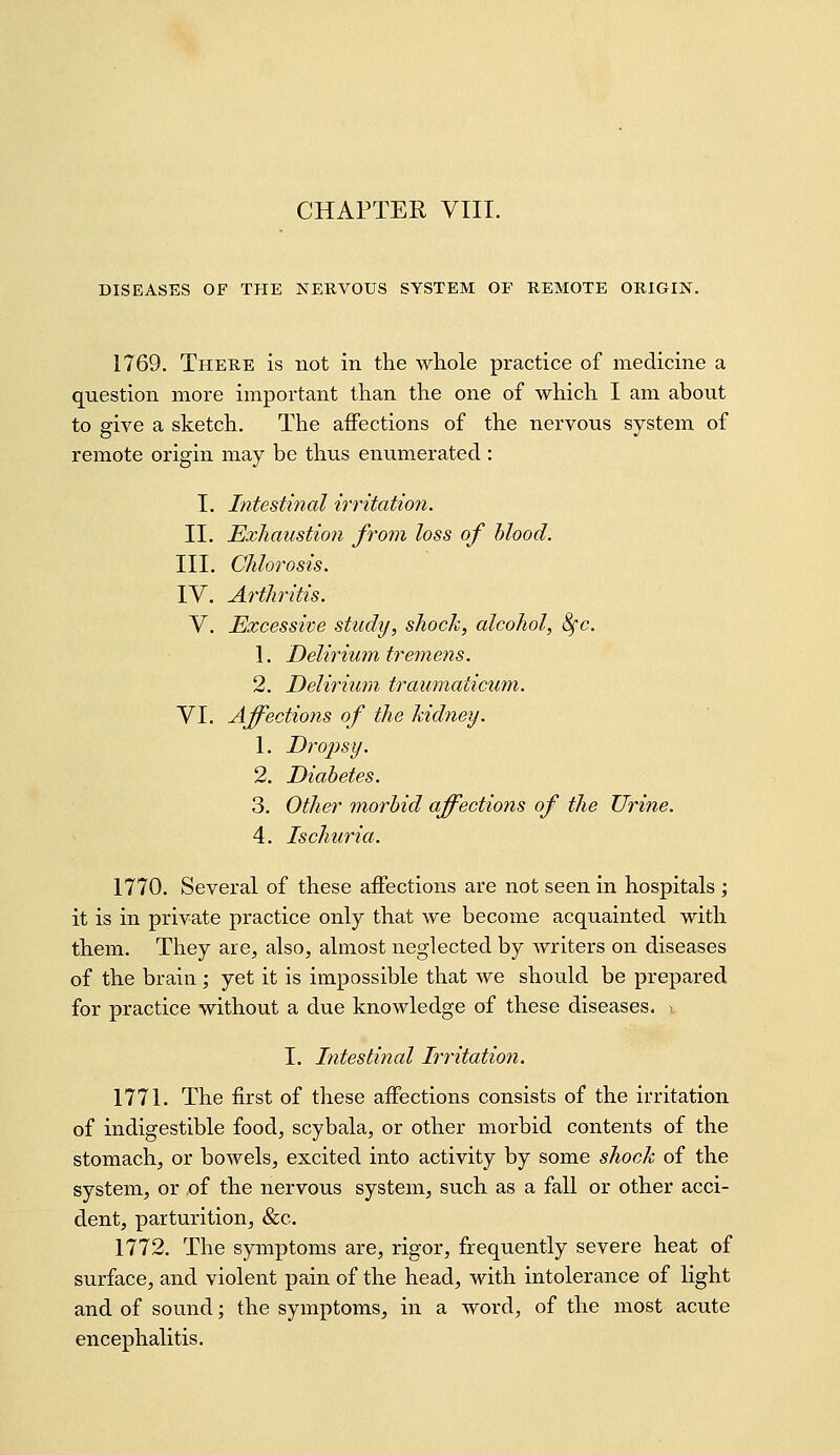 DISEASES OF THE NERVOUS SYSTEM OF REMOTE ORIGIN. 1769. There is not in the whole practice of medicine a question more important than the one of which I am about to give a sketch. The affections of the nervous system of remote origin may be thus enumerated : I. Intestinal irritation. II. Exhaustion from loss of hlood. III. Chlorosis. lY. Arthritis. V. Excessive study, shock, alcohol, &(c. 1. Deliriu m trem en s. 2. Delirium traumaticum. VI. Affections of the kidney. 1. Dropsy. 2. Diabetes. 3. Other morbid affections of the Urine. 4. Ischuria. 1770. Several of these affections are not seen in hospitals ; it is in private practice only that we become acquainted with them. They are, also, almost neglected by writers on diseases of the brain; yet it is impossible that we should be prepared for practice without a due knowledge of these diseases, i I. Intestinal Irritation. 1771. The first of these affections consists of the irritation of indigestible food, scybala, or other morbid contents of the stomach, or bowels, excited into activity by some shock of the system, or of the nervous system, such as a fall or other acci- dent, parturition, &c. 1772. The symptoms are, rigor, frequently severe heat of surface, and violent pain of the head, with intolerance of light and of sound; the symptoms, in a word, of the most acute encephalitis.