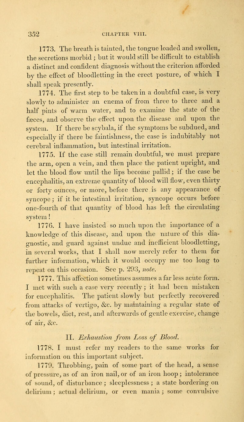 1773. The breath is tainted, tlie tongue loaded and swollen, the secretions morbid ; but it would still be difficult to establish a distinct and confident diagnosis without the criterion afforded by the effect of bloodletting in the erect posture, of which I shall speak presently. 1774. The first step to be taken in a doubtful case, is very slowly to administer an enema of from three to three and a half pints of warm water, and to examine the state of the faeces, and observe the effect upon the disease and upon the system. If there be scybala, if the symptoms be subdued, and especially if there be faintishness, the case is indubitably not cerebral inflammation, but intestinal irritation. 1775. If the case still remain doubtful, we must prepare the arm, open a vein, and then place the patient upright, and let the blood flow until the lips become pallid; if the case be encephalitis, an extreme quantity of blood will flow, even thirty or forty ounces, or more, before there is any appearance, of syncope; if it be intestinal irritation, syncope occurs before one-fourth of that quantity of blood has left the circvdating system! 1776. I have insisted so much upon the importance of a knowledge of this disease, and upon the nature of this dia- gnostic, and guard against undue and inefficient bloodletting, in several works, that I shall now merely refer to them for further information, which it would occupy me too long to repeat on this occasion. See p. 293, note. Yill. This affection sometimes assumes afar less acute form. I met with such a case very recently; it had been mistaken for encephalitis. The patient slowly but perfectly recovered from attacks of vertigo, &c. by maintaining a regular state of the bowels, diet, rest, and afterwards of gentle exercise, change of air, &c. II. Exhaustion from Loss of Blood. 1778. I must refer my readers to the same works for information on this important subject. 1779. Throbbing, pain of some part of the head, a sense of pressure, as of an iron nail, or of an iron hoop; intolerance of sound, of disturbance ; sleeplessness ; a state bordering on delirium; actual delirium, or even mania ; some convulsive