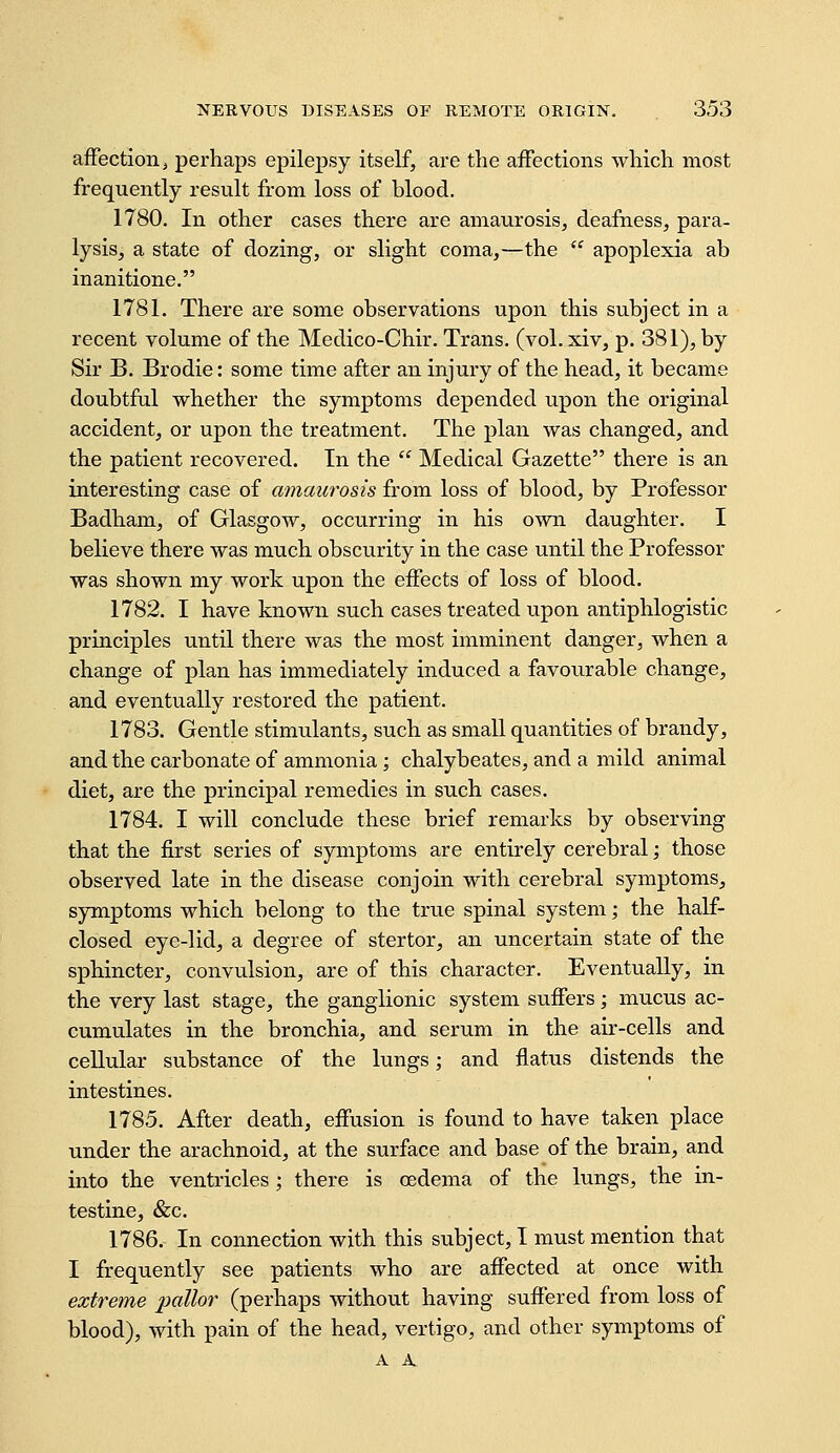 affection i perhaps epilepsy itself, are the affections which most frequently result from loss of blood. 1780. In other cases there are amaurosis, deafness, para- lysis, a state of dozing, or slight coma,—the  apoplexia ab inanitione. 1781. There are some observations upon this subject in a recent volume of the Medico-Chir. Trans, (vol. xiv, p. 381), by Sir B. Brodie: some time after an injury of the head, it became doubtful whether the symptoms depended upon the original accident, or upon the treatment. The plan was changed, and the patient recovered. In the  Medical Gazette there is an interesting case of amaurosis from loss of blood, by Professor Badham, of Glasgow, occurring in his own daughter. I believe there was much obscurity in the case until the Professor was shown my work upon the effects of loss of blood. 1782. I have known such cases treated upon antiphlogistic principles until there was the most imminent danger, when a change of plan has immediately induced a favo^^rable change, and eventually restored the patient. 1783. Gentle stimulants, such as small quantities of brandy, and the carbonate of ammonia; chalybeates, and a mild animal diet, are the principal remedies in such cases. 1784. I will conclude these brief remarks by observing that the first series of symptoms are entirely cerebral; those observed late in the disease conjoin with cerebral symptoms, symptoms which belong to the true spinal system; the half- closed eye-lid, a degree of stertor, an uncertain state of the sphincter, convulsion, are of this character. Eventually, in the very last stage, the ganglionic system suffers; mucus ac- cumulates in the bronchia, and serum in the air-cells and cellular substance of the lungs; and flatus distends the intestines. 1785. After death, effusion is found to have taken place under the arachnoid, at the surface and base of the brain, and into the ventricles ; there is cedema of the lungs, the in- testine, &c. 1786. In connection with this subject, I must mention that I frequently see patients who are affected at once with extreme pallor (perhaps without having suffered from loss of blood), with pain of the head, vertigo, and other symptoms of A K