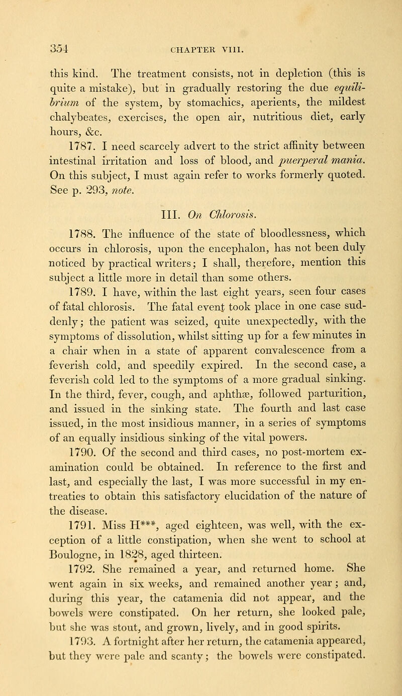 this kind. The treatment consists, not in depletion (this is quite a mistake), but in gradually restoring the due equili- hrium of the system, by stomachics, aperients, the mildest chalybeates, exercises, the open air, nutritious diet, early hours, &c. 1787. I need scarcely advert to the strict affinity between intestinal irritation and loss of blood, and j^uerperal mania. On this subject, I must again refer to works formerly quoted. See p. 293, 7iote. III. On Chlorosis. 1788. The influence of the state of bloodlessness, which occurs in chlorosis, upon the encephalon, has not been duly noticed by practical writers; I shall, therefore, mention this subject a little more in detail than some others. 1789. I have, within the last eight years, seen four cases of fatal chlorosis. The fatal event took place in one case sud- denly ; the patient was seized, quite unexpectedly, with the symptoms of dissolution, whilst sitting up for a few minutes in a chair when in a state of apparent convalescence from a feverish cold, and speedily expired. In the second case, a feverish cold led to the symptoms of a more gradual sinking. In the third, fever, cough, and aphthae, followed parturition, and issued in the sinking state. The fourth and last case issued, in the most insidious manner, in a series of symptoms of an equally insidious sinking of the vital powers. 1790. Of the second and third cases, no post-mortem ex- amination could be obtained. In reference to the first and last, and especially the last, I was more successful in my en- treaties to obtain this satisfactory elucidation of the nature of the disease. 1791. Miss H***, aged eighteen, was well, with the ex- ception of a little constipation, when she went to school at Boulogne, in 1828, aged thirteen. 1792. She remained a year, and returned home. She went again in six weeks, and remained another year; and, during this year, the catamenia did not appear, and the bowels were constipated. On her return, she looked pale, but she was stout, and grown, lively, and in good spirits. 1793. A fortnight after her return, the catamenia appeared, but they wore pale and scanty; the bowels were constipated.