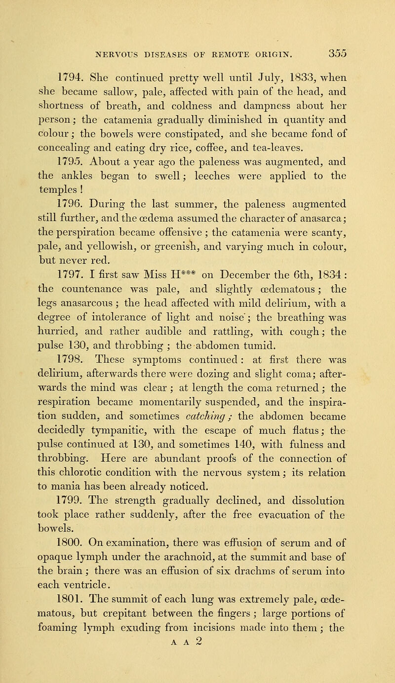 1794. She continued pretty well until July^ 1833, when she became sallow, pale, affected with pain of the head, and shortness of breath, and coldness and dampness about her person; the catanienia gradually diminished in quantity and colour; the bowels were constipated, and she became fond of concealing and eating dry rice, coffee, and tea-leaves. 1795. About a year ago the paleness was augmented, and the ankles began to swell; leeches were applied to the temples ! 1796. During the last summer, the paleness augmented still further, and the oedema assumed the character of anasarca; the perspiration became offensive ; the catanienia were scanty, pale, and yellowish, or greenish, and varying much in colour, but never red. 1797. I first saw Miss H*** on December the 6th, 1834 : the countenance was pale, and slightly (Edematous; the legs anasarcous; the head affected with mild delirium, with a degree of intolerance of light and noise; the breathing was hurried, and rather audible and rattling, with cough; the pulse 130, and throbbing ; the abdomen tumid. 1798. These symptoms continued: at first there was delirium, afterwards there were dozing and slight coma; after- wards the mind was clear ; at length the coma returned; the respiration became momentarily suspended, and the inspira- tion sudden, and sometunes catching; the abdomen became decidedly tympanitic, with the escape of much flatus; the pulse continued at 130, and sometimes 140, with fulness and throbbing. Here are abundant proofs of the connection of this chlorotic condition with the nervous system; its relation to mania has been already noticed. 1799. The strength gradually declined, and dissolution took place rather suddenly, after the free evacuation of the bowels. 1800. On examination, there was effusion of serum and of opaque lymph under the arachnoid, at the summit and base of the brain; there was an effusion of six drachms of serum into each ventricle. 1801. The summit of each lung was extremely pale, cede- matous, but crepitant between the fingers ; large portions of foaming lymph exuding from incisions made into them; the A A 2