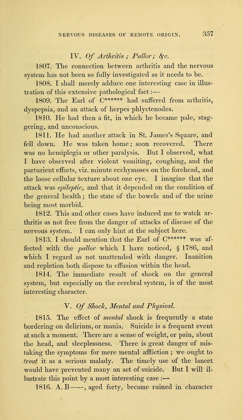 IV. Of Arthritis ; Pallor; 8fc. 1807. The connection between arthritis and the nervous system has not been so fully investigated as it needs to be. 1808. I shall merely adduce one interesting case in illus- tration of this extensive pathological fact:— 1809. The Earl of C****** had suffered from arthritis, dyspepsia, and an attack of herpes phlyctenodes. 1810. He had then a fit, in which he became pale, stag- gering, and unconscious. 1811. He had another attack in St. James's Square, and fell down. He was taken home; soon recovered. There was no hemiplegia or other paralysis. But I observed, what I have observed after violent vomiting, coughing, and the parturient efforts, viz. minute ecchymoses on the forehead, and the loose cellular texture about one eye. I imagine that the attack was epileptic, and that it depended on the condition of the general health; the state of the bowels and of the urine being most morbid. 1812. This and other cases have induced me to watch ar- thritis as not free from the danger of attacks of disease of the nervous system. I can only hint at the subject here. 1813. I should mention that the Earl of C****** was af- fected with the pallor which I have noticed, § 1786, and which I regard as not unattended with danger. Inanition and repletion both dispose to effusion within the head. 1814. The immediate result of shock on the general system, but especially on the cerebral system, is of the most interesting character. V. Of SJiock, Mental and Physical, 1815. The effect of mental shock is frequently a state bordering on delirium, or mania. Suicide is a frequent event at such a moment. There are a sense of weight, or pain, about the head, and sleeplessness. There is great danger of mis- taking the symptoms for mere mental affliction ; we ought to treat it as a serious malady. The timely use of the lancet would have prevented many an act of suicide. But I will il- lustrate this point by a most interesting case :— 1816. A. B , aged forty, became ruined in character