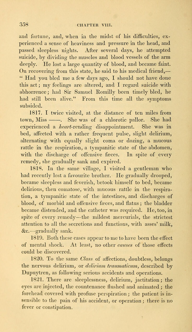 and fortune, and, when in tlie midst of his difficulties, ex- perienced a sense of heaviness and pressure in the head, and passed sleepless nights. After several days, he attempted suicide, by dividing the muscles and blood vessels of the arm deeply. He lost a large quantity of blood, and became faint. On recovering from this state, he said to his medical friend,—  Had you bled me a few days ago, I should not have done this act; my feelings are altered, and I regard suicide with abhorrence; had Sir Samuel Romilly been timely bled, he had still been alive. From this time all the symptoms subsided. 1817. I twice visited, at the distance of ten miles from town. Miss . She was of a chlorotic pallor. She had experienced a heart-vending disappointment. She was in bed, aifected with a rather frequent pulse, slight delirium, alternating with equally slight coma or dozing, a mucous rattle in the respiration, a tympanitic state of the abdomen, with the discharge of offensive faeces. In spite of every remedy, she gradually sank and expired. 1818. In the same village, I visited a gentleman who had recently lost a favourite brother. He gradually drooped, became sleepless and feverish, betook himself to bed, became delirious, then comatose, with mucous rattle in the respira- tion, a tympanitic state of the intestines, and discharges of blood, of morbid and offensive faeces, and flatus ; the bladder became distended, and the catheter was required. He, too, in spite of every remedy—the mildest mercurials, the strictest attention to all the secretions and functions, with asses' milk, &c.—gradually sank. 1819. Both these cases appear to me to have been the effect of mental shock. At least, no other causes of those effects could be discovered. 1820. To the same Class of affections, doubtless, belongs the nervous delirium, or delirium traumaticum, described by Dupuytren, as following serious accidents and operations. 1821. There are sleeplessness, delirium, jactitation; the eyes are injected, the countenance flushed and animated; the forehead covered with profuse perspiration; the patient is in- sensible to the pain of his accident, or operation; there is no fever or constipation.