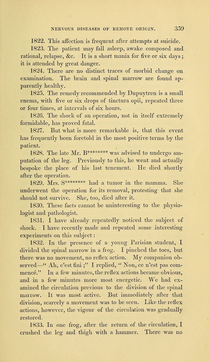 1822. This affection is frequent after attempts at suicide. 1823. The patient may fall asleep, awake composed and rational, relapse, &c. It is a short mania for five or six days; it is attended by great danger. 1824. There are no distinct traces of morbid change on examination. The brain and spinal marrow are found ap- parently healthy. 1825. The remedy recommended by Dupuytren is a small enema, with five or six drops of tinctura opii, repeated three or four times, at intervals of six hours. 1826. The shock of an operation, not in itself extremely formidable, has proved fatal. 1827. But what is more remarkable is, that this event has frequently been foretold in the most positive terms by the p atient. 1828. The late Mr. B******** was advised to undergo am- putation of the leg. Previously to this, he went and actually bespoke the place of his last tenement. He died shortly after the operation. 1829. Mrs. g******** had a tumor in the mamma. She underwent the operation for its removal, protesting that she should not survive. She, too, died after it. 1830. These facts cannot be uninteresting to the physio- logist and pathologist. 1831. I have already repeatedly noticed the subject of shock. I have recently made and repeated some interesting experiments on this subject i 1832. In the presence of a young Parisian student, I divided the spinal marrow in a frog. I pinched the toes, but there was no movement, no reflex action. My companion ob- served— Ah, c'est fini; I replied,  Non, ce n'est pas com- mence. In a few minutes, the reflex actions became obvious, and in a few minutes more most energetic. We had ex- amined the circulation previous to the division of the spinal marrow. It was most active. But immediately after that division, scarcely a movement was to be seen. Like the reflex actions, however, the vigour of the circulation was gradually restored-. 1833. In one frog, after the return of the circulation, I crushed the 10°: and thiofh with a hammer. There was no
