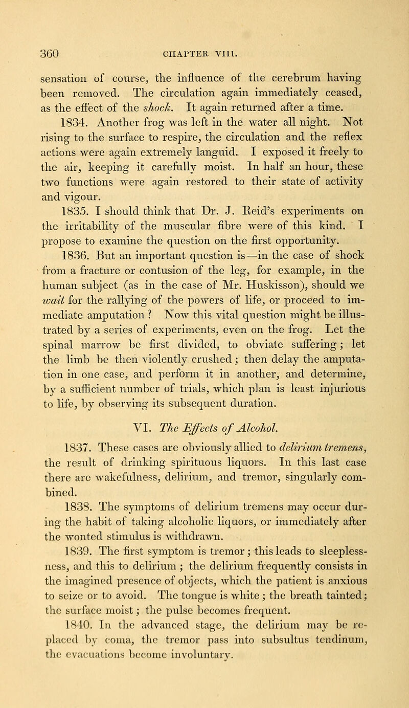 sensation of course, the influence of the cerebrum having been removed. The circulation again immediately ceased, as the effect of the shock. It again returned after a time. 1834. Another frog was left in the water all night. Not rising to the surface to respire, the circulation and the reflex actions were again extremely languid. I exposed it freely to the air, keeping it carefully moist. In half an hour, these two functions were again restored to their state of activity and vigour. 1835. I should think that Dr. J. Reid's experiments on the irritability of the muscular fibre were of this kind. I propose to examine the question on the first opportunity. 1836. But an important question is—in the case of shock from a fracture or contusion of the leg, for example, in the human subject (as in the case of Mr. Huskisson), should we icait for the rallying of the powers of life, or proceed to im- mediate amputation ? Now this vital question might be illus- trated by a series of experiments, even on the frog. Let the spinal marrow be first divided, to obviate sufiering; let the limb be then violently crushed; then delay the amputa- tion in one case, and perform it in another, and determine, by a sufficient number of trials, which plan is least injurious to life, by observing its subsequent duration. VI. The Effects of Alcohol. 1837. These cases are obviously allied to delirium tremens, the result of drinking spirituous liquors. In this last case there are wakefulness, delirium, and tremor, singularly com- bined. 183S. The symptoms of delirium tremens may occur dur- ing the habit of taking alcoholic liquors, or immediately after the wonted stimulus is withdrawn. 1839. The first symptom is tremor; this leads to sleepless- ness, and this to delirium ; the delirium frequently consists in the imagined presence of objects, which the patient is anxious to seize or to avoid. The tongue is white ; the breath tainted; the surface moist; the pulse becomes frequent. 1840. In the advanced stage, the delirium may be re- placed by coma, the tremor pass into subsultus tendinum, the evacuations become involuntary.