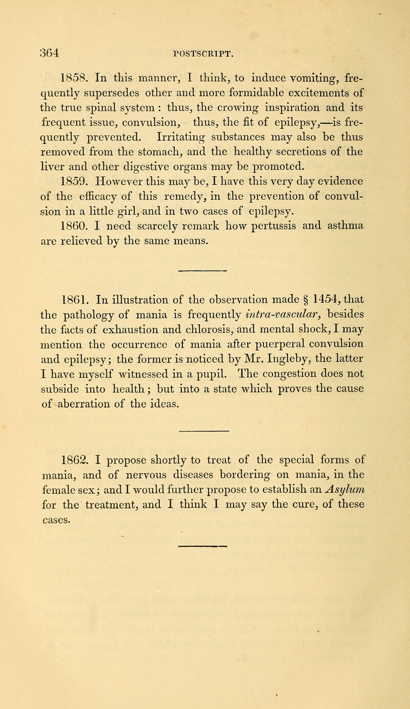 1858. In this manner, I think, to induce vomiting, fre- quently supersedes other and more formidable excitements of the true spinal system : thus, the crowing inspiration and its frequent issue, convulsion, thus, the fit of epilepsy,—is fre- quently prevented. Irritating substances may also be thus removed from the stomach, and the healthy secretions of the liver and other digestive organs may be promoted. 1859. However this may be, I have this very day evidence of the efficacy of this remedy, in the prevention of convul- sion in a little girl, and in two cases of epilepsy. 1860. I need scarcely remark how pertussis and asthma are relieved by the same means. 1861. In illustration of the observation made § 1454, that the pathology of mania is frequently intra-vascular, besides the facts of exhaustion and chlorosis, a,nd mental shock, I may mention the occurrence of mania after puerperal convulsion and epilepsy; the former is noticed by Mr. Ingleby, the latter I have myself witnessed in a pupil. The congestion does not subside into health; but into a state which proves the cause of aberration of the ideas. 1862. I propose shortly to treat of the special forms of mania, and of nervous diseases bordering on mania, in the female sex; and I would further propose to establish an Asylum for the treatment, and I think I may say the cure, of these cases.