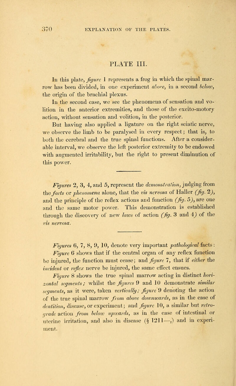 PLATE III. In this plate, figure 1 represents a frog in which the spinal mar- row has been divided, in one experiment ahore, in a second below, the origin of the brachial plexus. In the second case, we see the phenomena of sensation and vo- lition in the anterior extremities, and those of the excito-motory action, without sensation and volition, in the posterior. But having also applied a ligature on the right sciatic nerve, we observe the limb to be paralysed in every respect; that is, to both the cerebral and the true spinal functions. After a consider- able interval, we observe the left posterior extremity to be endowed with augmented irritability, but the right to present diminution of this power. Figures 2, 3, 4, and 5, represent the demonstraliun, judging from \he facts or phenomena alone, that the vis nervosa of Haller (fig. 2), and the principle of the reflex actions and function (fig. 5), are one and the same motor power. This demonstration is established through the discovery of new laws of action (fig. 3 and i) of the vis nervosa. Figures 6, 7, 8, 9, 10, denote very important pathological facts : Figure 0 shows that if the central organ of an}^ reflex function be injured, the function must cease; and figure 7, that if either the incident or reflex nerve be injured, the same effect ensues. Figure 8 shows the true spinal marrow acting in distinct hori- zontal segments; whilst \h.e figures d and 10 demonstrate similar segments, as it were, taken vertically; figure 9 denoting the action of the true spinal marrow from above downwards, as in the case of dentition, disease, or experiment; and figure 10, a similar but relro- (jrade action from below upwards, as in the case of intestinal or uterine irritation, and also in disease (§ 1211—,) and in experi- ment.