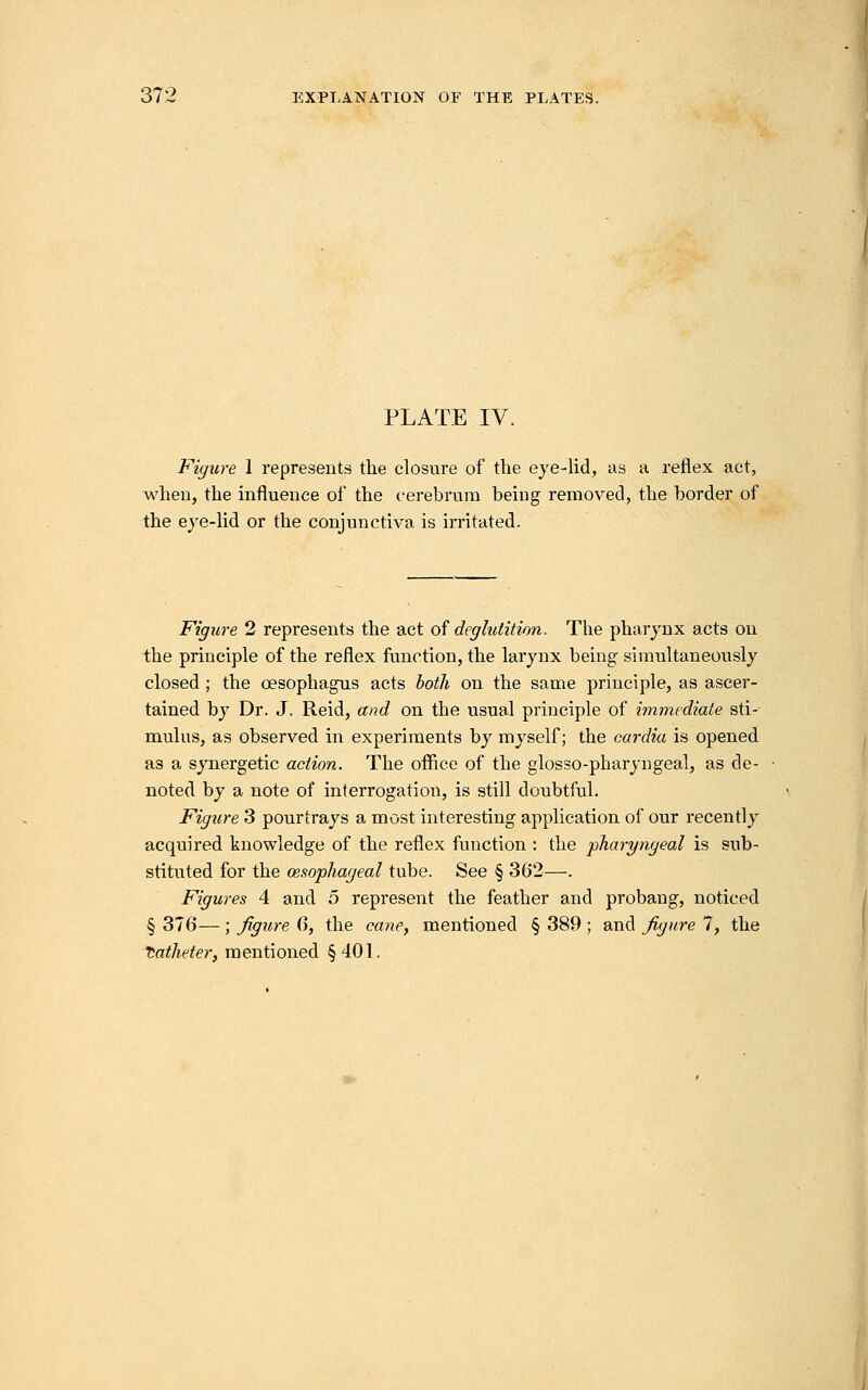 PLATE IV. Figure 1 represents the closure of the eye-lid, as a reflex act, when, the influence of the cerebrum being removed, the border of the eje-lid or the conjunctiva is irritated. Figjire 2 represents the act o^ deglutition. The pharynx acts on the principle of the reflex function, the larynx being simultaneously closed ; the oesophagus acts both on the same principle, as ascer- tained by Dr. J. Reid, and on the usual principle of immediate sti- mulus, as observed in experiments by myself; the cardia is opened as a synergetic action. The office of the glosso-pharyngeal, as de- noted by a note of interrogation, is still doubtful. Figure 3 pourtrays a most interesting application of our recently acquired knowledge of the reflex function : the pharyngeal is sub- stituted for the oesophageal tube. See § 362—. Figures 4 and 5 represent the feather and probaug, noticed § 376— ; figure 6, the cane, mentioned § 389 ; and figure 7, the Catheter, mentioned §401.