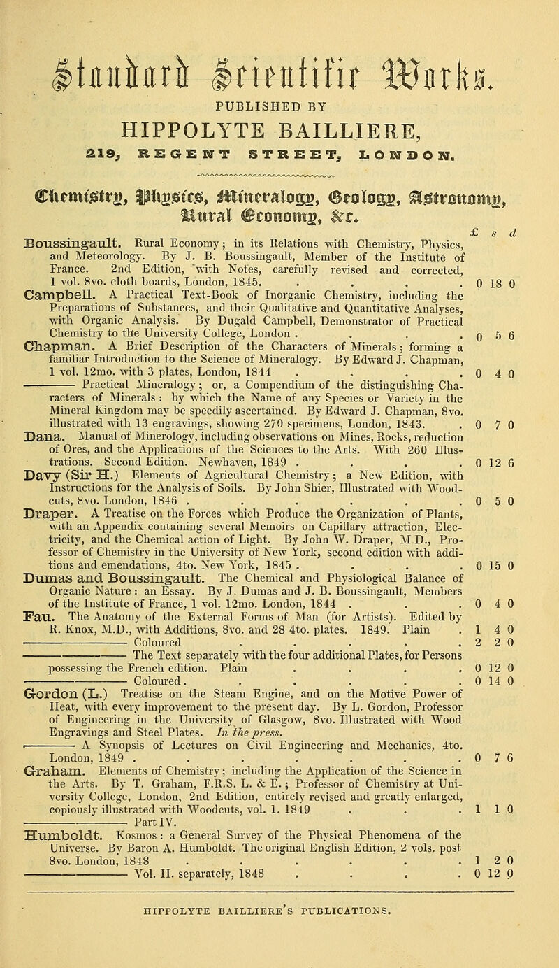 Itfluhri Itientifir Wnh, PUBLISHED BY HIPPOLYTE BAILLIERE, 219^ REGENT STREET^ LONDON. Mural Btanam^f $^t* £ s d Boussingault. Rural Economy; in its Relations with Chemistry, Physics, and Meteorology. By J. B. Boussingault, Member of the Institute of France. 2nd Edition, with Notes, carefully revised and corrected, 1 vol. 8vo. cloth boards, London, 1845. . . . .0180 CampbeU. A Practical Text-Book of Inorganic Chemistry, including the Preparations of Substances, and their Qualitative and Quantitative Analyses, with Organic Analysis. By Dugald Campbell, Demonstrator of Practical Chemistry to the University College, London . . . . 0 5 6 Chapraan. A Brief Description of the Characters of Minerals; forming a familiar Introduction to the Science of Mineralogy. By Edward J. Chapman, 1 voL 12mo. with 3 plates, London, 1844 . , , .040 Practical Mineralogy; or, a Compendium of the distinguishing Cha- racters of Minerals : by which the Name of any Species or Variety in the Mineral Kingdom may be speedily ascertained. By Edward J. Chapman, 8vo. illustrated with 13 engravings, showing 270 specimens, London, 1843. .070 Dana. Manual of Minerology, including observations on Mines, Rocks, reduction of Ores, and the Applications of the Sciences to the Arts. With 260 illus- trations. Second Edition. Newhaven, 1849 . . . . 0 12 6 Davy (Sir H.) Elements of Agricultural Chemistry; a New Edition, with Instructions for the Analysis of Soils. By John Shier, Illustrated with Wood- cuts, 8vo. London, 1846 . . . . . .050 Draper. A Treatise on the Forces which Produce the Organization of Plants, with an Appendix containing several Memoirs on Capillary attraction, Elec- tricity, and the Chemical action of Light. By John W. Draper, M D., Pro- fessor of Chemistry in the University of New York, second edition with addi- tions and emendations, 4to. New York, 1845 . . . . . 0 15 0 Dumas and. Boussingault. The Chemical and Physiological Balance of Organic Natm-e : an Essay. By J. Dumas and J. B. Boussingault, Members of the Institute of France, 1 vol. 12mo. London, 1844 . . .040 Fau. The Anatomy of the External Forms of Man (for Artists). Edited by R. Knox, M.D., with Additions, 8vo. and 28 4to. plates. 1849. Plain .14 0 Coloured . . . . .220 • The Text separately with the four additional Plates, for Persons possessing the French edition. Plain . . . .0120 Coloured. . . . . . 0 14 0 Gordon (L.) Treatise on the Steam Engine, and on the Motive Power of Heat, with every improvement to the present day. By L. Gordon, Professor of Engineering in the University of Glasgow, Svo. Illustrated with Wood Engravings and Steel Plates. In the press. — • A Synopsis of Lectures on CivU Engineering and Mechanics, 4to. London, 1849 . . . . . . .076 Graliam. Elements of Chemistry; including the Application of the Science in the Arts. By T. Graham, F.R.S. L. & E.; Professor of Chemistry at Uni- versity College, London, 2nd Edition, entirely revised and greatly enlarged, copiously illustrated with W^oodcuts, vol. 1. 1849 . . .110 Part IV. Humboldt. Kosmos : a General Survey of the Physical Phenomena of the Universe. By Baron A. Humboldt. The original English Edition, 2 vols, post 8vo. London, 1848 . . . . . .12 0 Vol. II. separately, 1848 . . . . 0 12 0