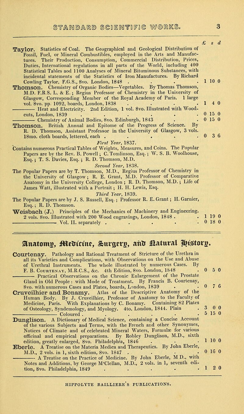 ^T/^IF^©AK1) §(gD10^TQ[?3(g W@[^5S^ Taylor, statistics of Coal. The GeograpMcal and Geological Distribution of Fossil, Fuel, or Mineral Combustibles, employed in the Arts and Manufac- tures. Their Production, Consumption, Commercial Distribution, Prices, Duties, International regulations in all parts of the World, including 400 Statistical Tables aod 1100 Analyses of Mineral Bituminous Substances, with incidental statements of the Statistics of Iron Manufactures. By Richard Cowling Taylor, F.G.S., 8vo. London, 1848 . . . . 1 10 0 Thomson. Chemistry of Organic Bodies—Vegetables. By Thomas Thomson, M.D. F.R.S. L. & E.; Regius Professor of Chemistry in the University of Glasgow, Corresponding Member of the Royal Academy of Paris. 1 large vol. 8vo. pp. 1092, boards, London, 1838 . . . .14 0 ■ Heat and Electricity. 2nd Edition, 1 vol. 8vo. Illustrated with Wood- cuts, London, 1839 . . . . • . 0 15 0 Chemistry of Animal Bodies, 8vo. Edinburgh, 1843 . . 0 15 0 Thomson. British Annual and Epitome of the Progress of Science. By R. D. Thomson, Assistant Professor in the University of Glasgow, 3 vols. 18mo. cloth boards, lettered, each . . . . .036 First Year, 1837. Contains numerous Practical Tables of Weights, Measures, and Coins. The Popular Papers are by the Rev. B. Powell; C. Tomlinson, Esq.; W. S. B. Woolhouse, Esq.; T. S. Davies, Esq.; R. D. Thomson, M.D. Second Year, 1838. The Popular Papers are by T. Thomson, M.D., Regius Professor of Chemistry in the University of Glasgow; R. E. Grant, M.D. Professor of Comparative Anatomy in the University College, London ; R. D. Thomson, M.D.; Life of James Watt, illustrated with a Portrait; H. H. Lewis, Esq. Third Year, 1839. The Popular Papers are by J. S. Russell, Esq.; Professor R. E. Grant; H. Garnier, Esq.; R. D. Thomson. Weisbaeh (J.) Principles of the Mechanics of Machinery and Engineering. 2 vols. 8vo. Illustrated with 200 Wood engravings, London, 1848 . .119 0 . Vol. II. separately . . . • . 0 18 0 ^natomg, Mttsitim, Surgerg, aivtr natural Higftorg* Courtenay. Pathology and Rational Treatment of Stricture of the Urethra in all its Varieties and Complications, with Observations on the Use and Abuse of Urethral Instruments. The whole illustrated by numerous Cases. By F. B. CouRTENAY, M.R.C.S., &c. 4th Edition, 8vo. London, 1848 .050 Practical Observations on the Chronic Enlargement of the Prostate Gland in Old People : with Mode of Treatment. By Francis B. Courtenay, 8vo. with numerous Cases and Plates, boards, London, 1839 . .076 Cruveilhier and Bonamy. Atlas of the Descriptive Anatomy of the Human Body. By J. Cruveilhier, Professor of Anatomy to the Faculty of Medicine, Paris. With Explanations by C. Bonamy. Containing 82 Plates of Osteology, Syndemology, and Myology. 4to. London, 1844. Plain .300 • Coloured . . . . • . 5 15 0 Dunglison. A Dictionary of Medical Science, containing a Concise Account of the various Subjects and Terms, with the French and other Synonymes, Notices of Climate and of celebrated Mineral Waters, Formulse for various officinal and empirical preparations. By Robley Dunglison, M.D., sixth edition, greatly enlarged, 8vo. Philadelphia, 1846 . • . 1 10 0 Eberle. A Treatise on the Materia Medica and Therapeutics. By John Eberle, M.D., 2 vols, in 1, sixth edition, 8vo. 1847 . . • . 0 16 0 A Treatise on the Practice of Medicine. By John Eberle, M D., with Notes and Additions, by George M'Clellan, M.D., 2 vols, in 1, seventh edi- tion, Svo. Philadelphia, 1849 . . • • .12 0