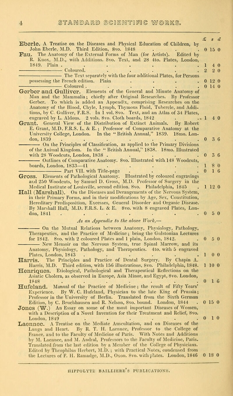 )T^^E)/Sv^E) §©fllff^TD[FO(g W@m[ £ s d Elberle. A Treatise on the Diseases and Physical Education of Children, bv John Eberle, M.D. Third Edition, 8vo. 184S . . '. 0 15 0 Fan. The Anatomy of the External Forms of Man (for Artists). Edited by R. Kuox, M.D., with Additions. 8vo. Text, and 28 4to. Plates, London, 1849. Plain . . . . . . .14 0 • Coloured. . . . , .220 The Text separately with the four additional Plates, for Persons possessing the French edition. Plain . . . . 0 12 0 Coloured . . . . . . 0 14 0 Gerber and G-ulliver. Elements of the General and Minute Anatomy of Man and the Mammalia; chiefly after Original Researches. By Professor Gerber. To which is added an Appendix, comprising Researches on the Anatomy of the Blood, Chyle, Lymph, Thymous Fluid, Tubercle, and Addi- tions, by C. Gulliver, F.R.S. In 1 vol. 8vo. Text, and an Atlas of 34 Plates, engraved by L. Aldous. 2 vols. 8vo. Cloth boards, 1842 . ..140 Grant. General View of the Distribution of Extinct Animals. By Robert E. Grant, M.D. F.R.S. L. & E.; Professor of Comparative Anatomy at the Universitv College, London. In the  British Annual, 1839. 18mo. Lon- don, 1839 . . . . . . .036 ' On the Principles of Classification, as applied to the Primary Divisions of the Animal Kingdom. In the  British Annual, 1838. 18mo. Illustrated with 28 Woodcuts, London, 1838 . . . . .036 Outlines of Comparative Anatomy. 8vo. Illustrated with 148 Woodcuts, boards, London, 1833—41 . . . . .18 0 Part VII. with Title-page . . . .016 Gross. Elements of Pathological Anatomy. Illustrated by coloured engravings and 250 Woodcuts, by Samuel D. Gross, M.D. Professor of Surgery in the Medical Institute of Louisville, second edition. 8vo. Philadelphia, 1845 . 1 12 0 Hall (Marsliall). On the Diseases and Derangements of the Nervous System, in their Primary Forms, and in their modifications by Age, Sex, Constitution, Hereditary Predisposition, Excesses, General Disorder and Organic Disease. By Marshall Hall, M.D. F.R.S. L, & E. 8vo. with 8 engraved Plates, Lon- don, 1841 . . . . . . .050 Js an Appendix to the above Work,— On the Mutual Relations between Anatomy, Physiology, Pathology, Thei-apeutics, and the Practice of Medicine; being the Gulstonian Lectures for 1842. 8vo. with 2 coloured Plates and 1 plain, London, 1842. .050 New Memoir on the Nervous System, true Spinal Marrow, and its Anatomy, Physiology, Pathology, and Therapeutics. 4to. with 5 engraved Plates, London, 1843 . . . . . .10 0 Harris. The Principles and Practice of Dental Surgery. By Chapin A. Harris, M.D. Third edition, with 156 illustrations, 8vo. Philadelphia, 1848. 1 10 0 Henriques. Etiological, Pathological and Therapeutical Reflections on the Asiatic Cholera, as observed in Europe, Asia Minor, and Egypt, 8vo. London, 1848 . . . . . . .016 Hufeland. Manual of the Practice of Medicine ; the result of Fifty Years' Experience. By W. C. Hufeland, Physician to the late King of Prussia; Professor in the University of Berlin. Translated from the Sixth German Edition, by C. Bruchhausen and R. Nelson, 8vo. bound. London, 1844 . 0 15 0 Jones (W.) An Essay on some of the most important Diseases of Women, with a JDescription of a Novel Invention for their Treatment and Relief, 8vo. London, 1849 . . . . . .010 Laennec. A Treatise on the Mediate Auscultation, and on Diseases of the Lungs and Heart. By R. T. H. Laennec, Professor to the College of France, and to the Faculty of Medicine of Paris. With Notes and Additions by M. Laennec, and M. Andral, Professors to the Faculty of Medicine, Paris. Translated from the last edition by a Member of the College of Physicians. Edited by Thcophilus Herbert, M.D.; with Practical Notes, condensed from the Lectures of F. H. Ramadge, M.D., Oxon. 8vo. with plates. London, 1846 0 18 0