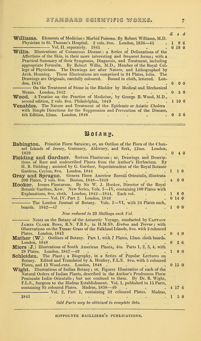 )T^o^©AK© geaifMTiiiFo© w©^^i £ s d Williams. Elements of Medicine : Morbid Poisons. By Robert Williams, M.D. Physician to St. Thomas's Hospital. 2 vols. 8vo. London, 1836—41 .18 6 Vol. II. separately. IS'll . . . . 0 18 0 Willis. Illustrations of Cutaneous Disease: a Series of Delineations of the Affections of the Skin, in their more interesting and frequent forms; with a Practical Summaiy of their Symptoms, Diagnosis, and Treatment, including appropriate Formulae. By Robert Willis, M.D., Member of the Royal Col- lege of Physicians. The Drawings are after Nature, and Lithographed by Arch. Henning. These Illustrations are comprised in 94 Plates, folio. The Drawings are Originals, carefuUy coloured. Bound in cloth, lettered. Lon- don, 1843 . . . . . , .600 On the Treatment of Stone in the Bladder by Medical and Mechanical Means. London, 1842 . . . . ..050 Wood. A Treatise on the Practice of Medicine, by George B. Wood, M.D., second edition, 2 vols. 8vo. Philadelphia, 1849 . . . 1 10 0 Venables. The Nature and Treatment of the Epidemic or Asiatic Cholera with Simple Directions for the Suppression and Prevention of the Disease, 4th Edition, 12mo, London, 1848 . . . .026 Babington. Primitias Florje Sarnicas; or, an Outline of the Flora of the Chan- nel Islands of Jersey, Guernsey, Alderney, and Serk, 12mo. London, 1839 . . . . . . .040 Fielding and Gardner. Sertum Plantarum; or, Drawings and Descrip- tions of Rare and undescribed Plants from the Author's Herbarium. By H. B. Fielding; assisted by G. Gardner, Superintendent of the Royal Botanic Gardens, Ceylon, 8vo. London, 1844 . . . .110 G-ray and Spraglie. Genera Florae Americse Boreali Orientalis, illustrata 200 Plates. 2 vols. 8vo. Boston, 1848—1849 . . .400 Hooker. Icones Plantarum. By Sir W. J. Hooker, Director of the Royal Botanic Gardens, Kew. New Series, Vols. I—IV, containing 100 Plates with Explanations, 8vo. cloth. London, 1842—1844. Each vol. . .18 0 Vol. IV. Part 2. London, 1848 . . . 0 14 0 The London Journal of Botany. Vols. I—VI, with 24 Plates each, boards. 1842—47 . . . . . .10 0 Now reduced to 20 Shillings each Vol. Notes on the Botany of the Antarctic Voyage, conducted by Captain James Clark Ross, R.N. F.R S., in H.M.SS. Erebus and Terror; with Observations on the Tussac Grass of the Falkland Islands, 8vo. with 2 coloured Plates, London, 1843 . . . . .040 Mather (W.) Outlines of Botany. Part 1, with 7 Plates, 12mo. cloth boards. London, 1848 . . . . . .026 Miers (J.) Illustrations of South American Plants, 4to. Parts 1, 2, 3, 4, with 28 Plates. London, 1847—49 . . . . .18 0 Schleiden. The Plant; a Biography, in a Series of Popular Lectures on Botany. Edited and Translated by A. Henfrey, F.L.S. 8vo. with 5 coloured Plates, and 13 Wood-cuts. London, 1848 . . . . 0 15 0 Wight. Illustrations of Indian Botany; or, Figures Illustrative of each of the Natural Orders of Indian Plants, described in the Author's Prodromus Florae Peninsulae Indiae Orientalis; but not confined to them. By Dr. R. Wight, F.L.S., Surgeon to the Madras Establishment. Vol. 1, published in 13 Parts, containing 95 coloured Plates. Madras, 1838—40 . . .4176 Vol. 2, Part 1, containing 39 coloured Plates. Madras, 1841 . . . . . . .15 0 Odd Parts may be obtained to complete Sets.