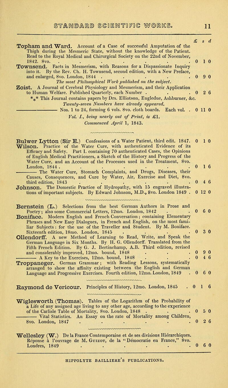 Topham and Ward. Account of a Case of successful Amputation of the Thigh during the Mesmeric State, without the knowledge of the Patient. Read to the Royal Medical and Chirurgical Society on the 22nd of November, 1842. 8vo. . . . . . . .010 Townsend. Facts in Mesmerism, with Reasons for a Dispassionate Inquiry into it. By the Rev. Ch. H. Townsend, second edition, with a New Preface, and enlarged, 8vo. London, 1844 . . . . .090 The most Philosophical Work published on the subject. Zoist. A Journal of Cerebral Physiology and Mesmerism, and their Application to Human Welfare. Published Quarterly, each Number . . .026 *;c* This Jom-nal contains papers by Drs. Elliotson, Engledue, Ashburner, &c. Twenty-seven Numbers have already appeared. Nos. 1 to 24, forming 6 vols. 8vo. cloth boards. Each vol. . 0 110 Vol. I., being nearly out of Print, is £\. Commenced April 1, 1843. Bulwer Lytton (Sir E.) Confessions of a Water Patient, third edit. 1847. 0 10 Wilson. Practice of the Water Cure, with authenticated Evidence of its Efficacy and Safety. Part I. containing 70 authenticated Cases, the Opinions of English Medical Practitioners, a Sketch of the History and Progress of the Water Cure, and an Account of the Processes used in the Treatment, 8vo. London, 1844 . . . . . . .016 . The Water Cure, Stomach Complaints, and Drugs, Diseases, their Causes, Consequences, and Cure by Water, Air, Exercise and Diet, 8vo. thu-d edition, 1843 . . . . . .046 Jolinson. The Domestic Practice of Hydropathy, with 15 engraved illustra- tions of important subjects. By Edward Johnson, M.D., 8vo. London 1849 . 0 12 0 Bernstein (L.) Selections from the best German Authors in Prose and Poetry; also some Commercial Letters, 12mo. London, 1842 . .060 Boniface. Modern English and French Conversation; containing Elementary Phrases and New Easy Dialogues, in French and English, on the most fami- liar Subjects: for the use of the Traveller and Student. By M. Boniface. Sixteenth edition, 18rao. London, 1845 . . . .030 OllendorflF. A new Method of Learning to Read, Write, and Speak the German Language in Six Months. By H. G. Ollendorff. Translated from the Fifth French Edition. By G. J. Bertinchamp, A.B. Third edition, revised and considerably improved, 12mo. bound, 1848 . . .090 A Key to the Exercises, 12mo. bound, 1848 . . .046 Troppaneger. German Grammar; with Reading Lessons, systematically arranged to show the affinity existing between the English and German Language and Progressive Exercises. Fourth edition, 12mo. London, 1849 .060 Eaymond de Vericonr. Principles of History, 12mo. London, 1845 .016 Wiglesworth (Thomas). Tables of the Logarithm of the Probability of a Life of any assigned age living to any other age, according to the experience of the Carlisle Table of Mortality, 8vo. London, 1848 . . .050 Vital Statistics. An Essay on the rate of Mortality among Children, 8vo. London, 1847 . . . . . .026 Wellesley (W.) De la France Contemporaine et de ses divisions Hierarchiques. Reponse k I'ouvrage de M. Guizot, de la  D^mocratie en France, 8vo. Londres, 1849 . . . . . .060