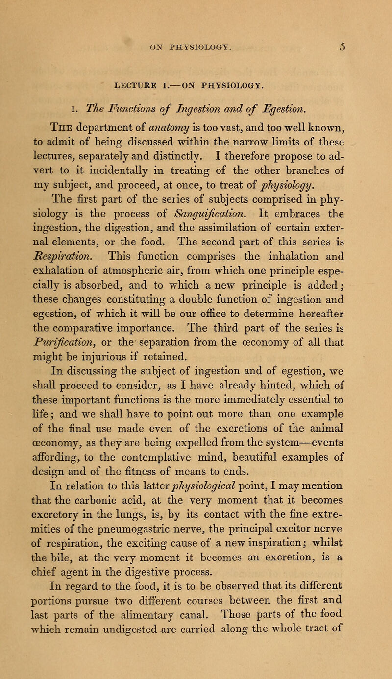 ON PHYSIOLOGY. LECTURE I.— ON PHYSIOLOGY. I. The Functions of Ingestion and of Egestion. The department of anatomy is too vast, and too well known, to admit of being discussed within the narrow limits of these lectures, separately and distinctly. I therefore propose to ad- vert to it incidentally in treating of the other branches of my subject, and proceed, at once, to treat oi physiology. The first part of the series of subjects comprised in phy- siology is the process of Sanguification. It embraces the ingestion, the digestion, and the assimilation of certain exter- nal elements, or the food. The second part of this series is lS,espiration. This function comprises the inhalation and exhalation of atmospheric air, from which one principle espe- cially is absorbed, and to which a new principle is added; these changes constituting a double function of ingestion and egestion, of which it wiU be our office to determine hereafter the comparative importance. The third part of the series is Puriflcatiori, or the separation from the ceconomy of all that might be injurious if retained. In discussing the subject of ingestion and of egestion, we shall proceed to consider, as I have already hinted, which of these important functions is the more immediately essential to life; and we shall have to point out more than one example of the final use made even of the excretions of the animal ceconomy, as they are being expelled from the system—events affording, to the contemplative mind, beautiful examples of design and of the fitness of means to ends. In relation to this lattevphysiological point, I may mention that the carbonic acid, at the very moment that it becomes excretory in the lungs, is, by its contact with the fine extre- mities of the pneumogastric nerve, the principal excitor nerve of respiration, the exciting cause of a new inspiration; whilst the bile, at the very moment it becomes an excretion, is a chief agent in the digestive process. In regard to the food, it is to be observed that its different portions pursue two different courses between the first and last parts of the alimentary canal. Those parts of the food which remain undigested are carried along the whole tract of