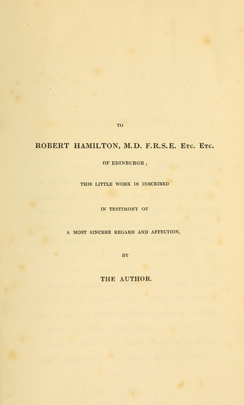 ROBERT HAMILTON, M.D. F.R.S.E. Etc. Etc. OF EDINBURGH THIS LITTLE WORK IS INSCRIBED IN TESTIMONY OF A MOST SINCERE REGARD AND AFFECTION, BY THE AUTHOR.