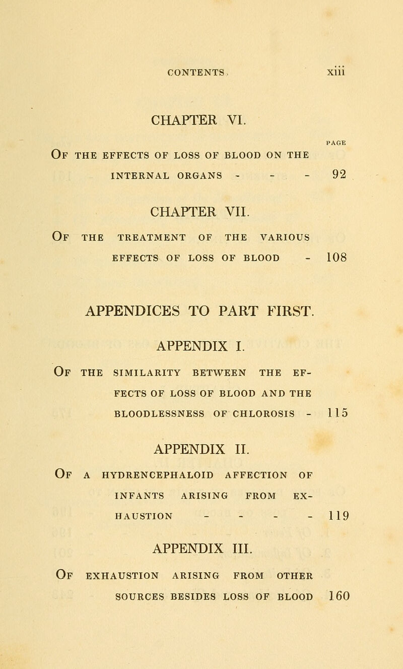 CHAPTER VI. PAGE Of the effects of loss of blood on the internal organs - - - 92 CHAPTER Vn. Of THE TREATMENT OF THE VARIOUS EFFECTS OF LOSS OF BLOOD - 108 APPENDICES TO PART FIRST. APPENDIX I. Of the similarity between the ef- fects OF loss of blood and the bloodlessness of chlorosis - 115 APPENDIX II. Of a hydrencephaloid affection of infants arising from ex- haustion - - - - 119 APPENDIX III. Of exhaustion arising from other sources besides loss of blood 160