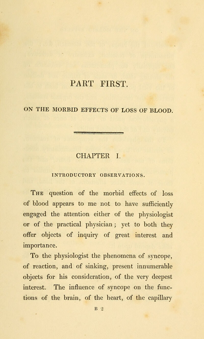 ON THE MORBID EFFECTS OF LOSS OF BLOOD. CHAPTER I. INTRODUCTORY OBSERVATIONS. The question of the morbid effects of loss of blood appears to me not to have sufficiently engaged the attention either of the physiologist or of the practical physician; yet to both they offer objects of inquiry of great interest and importance. To the physiologist the phenomena of syncope, of reaction, and of sinking, present innumerable objects for his consideration, of the very deepest interest. The influence of syncope on the func- tions of the brain, of the heart, of the capillary B 2