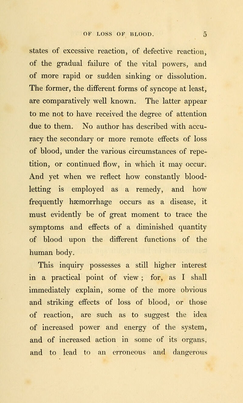 states of excessive reaction, of defective reaction, of the gradual failure of the vital powers, and of more rapid or sudden sinking or dissolution. The former, the different forms of syncope at least, are comparatively well known. The latter appear to me not to have received the degree of attention due to them. No author has described with accu- racy the secondary or more remote effects of loss of blood, under the various circumstances of repe- tition, or continued flow, in which it may occur. And yet when we reflect how constantly blood- letting is employed as a remedy, and how frequently haemorrhage occurs as a disease, it must evidently be of great moment to trace the symptoms and effects of a diminished quantity of blood upon the different functions of the human body. This inquiry possesses a still higher interest in a practical point of view; for, as I shall immediately explain, some of the more obvious and striking effects of loss of blood, or those of reaction, are such as to suggest the idea of increased power and energy of the system, and of increased action in some of its organs, and to lead to an erroneous and dangerous