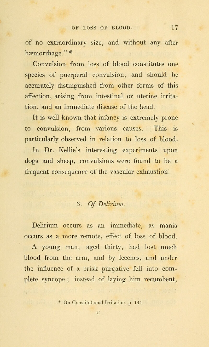 of no extraordinary size, and without any after haemorrhage. * Convulsion from loss of blood constitutes one species of puerperal convulsion, and should be accurately distinguished from other forms of this affection, arising from intestinal or uterine irrita- tion, and an immediate disease of the head. It is well known that infancy is extremely prone to convulsion, from various causes. This is particularly observed in relation to loss of blood. In Dr. Kellie's interesting experiments upon dogs and sheep, convulsions were found to be a frequent consequence of the vascular exhaustion. 3. Of Delirium. Delirium occurs as an immediate, as mania occurs as a more remote, effect of loss of blood, A young man, aged thirty, had lost much blood from the arm, and by leeches, and under the influence of a brisk purgative fell into com- plete syncope ; instead of laying him recumbent, * On Constitutional Irritation, p. 141. C