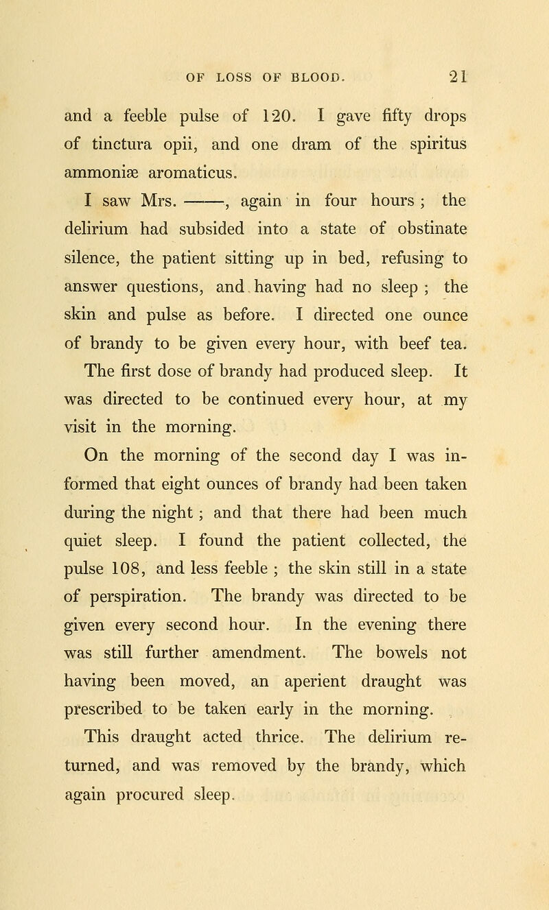 and a feeble pulse of 120. I gave fifty drops of tinctura opii, and one dram of the spiritus ammoniae aromaticus. I saw Mrs. -, again in four hours ; the delirium had subsided into a state of obstinate silence, the patient sitting up in bed, refusing to answer questions, and.having had no sleep ; the skin and pulse as before. I directed one ounce of brandy to be given every hour, with beef tea. The first dose of brandy had produced sleep. It was directed to be continued every hour, at my visit in the morning. On the morning of the second day I was in- formed that eight ounces of brandy had been taken during the night; and that there had been much quiet sleep. I found the patient collected, the pulse 108, and less feeble ; the skin still in a state of perspiration. The brandy was directed to be given every second hour. In the evening there was still further amendment. The bowels not having been moved, an aperient draught was prescribed to be taken early in the morning. This draught acted thrice. The delirium re- turned, and was removed by the brandy, which again procured sleep.