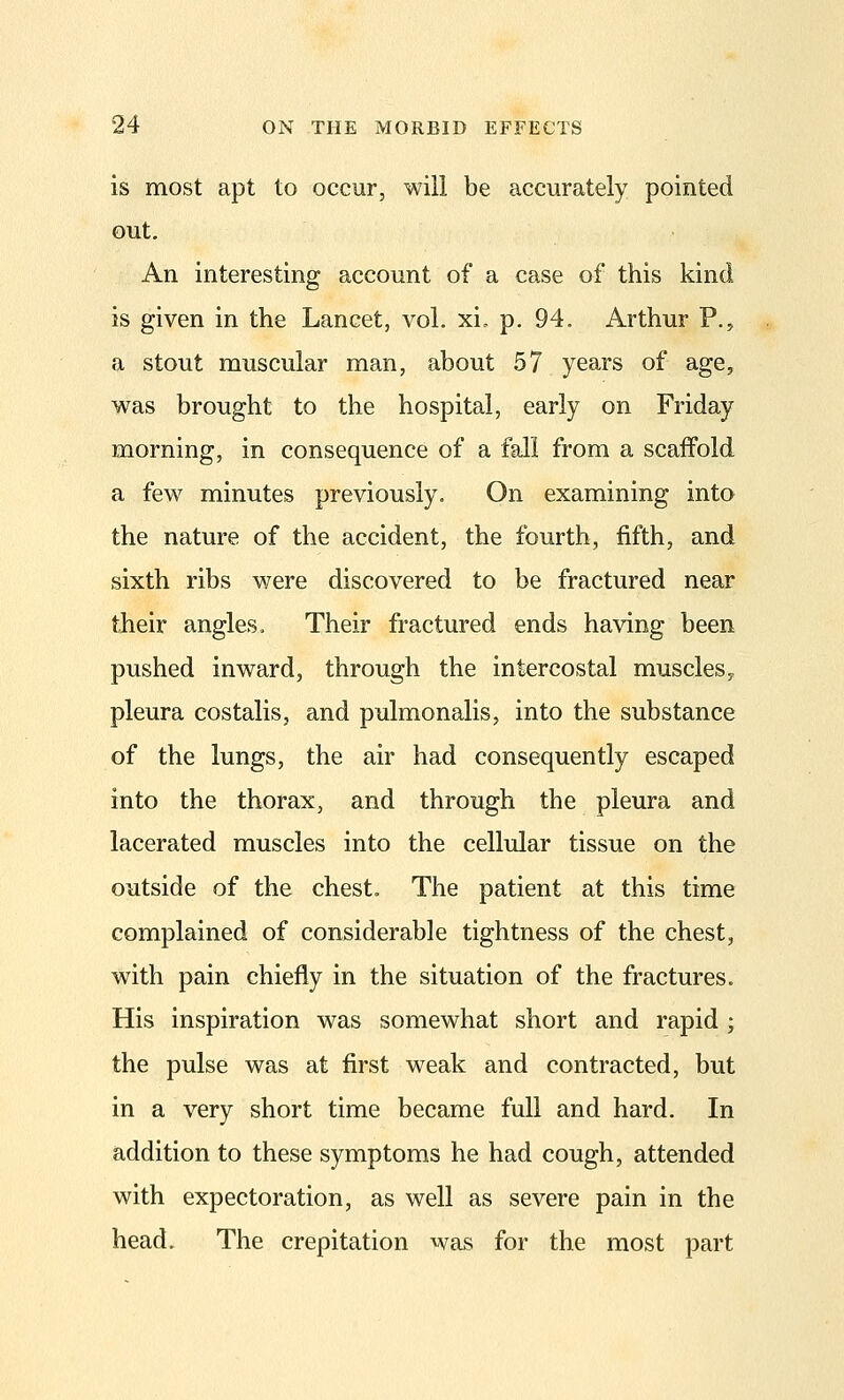 is most apt to occur, will be accurately pointed out. An interesting account of a case of this kind is given in the Lancet, vol. xi. p. 94. Arthur P., a stout muscular man, about 57 years of age, was brought to the hospital, early on Friday morning, in consequence of a fall from a scaffold a few minutes previously. On examining into the nature of the accident, the fourth, fifth, and sixth ribs were discovered to be fractured near their angles. Their fractured ends having been pushed inward, through the intercostal muscleSy pleura costalis, and pulmonalis, into the substance of the lungs, the air had consequently escaped into the thorax, and through the pleura and lacerated muscles into the cellular tissue on the outside of the chest. The patient at this time complained of considerable tightness of the chest, with pain chiefly in the situation of the fractures. His inspiration was somewhat short and rapid ; the pulse was at first weak and contracted, but in a very short time became full and hard. In addition to these symptoms he had cough, attended with expectoration, as well as severe pain in the head. The crepitation was for the most part