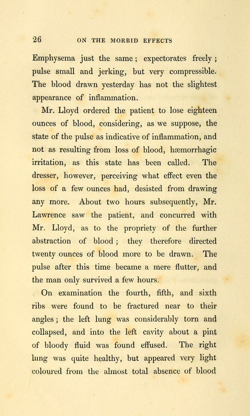 Emphysema just the same ; expectorates freely ; pulse small and jerking, but very compressible. The blood drawn yesterday has not the slightest appearance of inflammation. Mr. Lloyd ordered the patient to lose eighteen ounces of blood, considering, as we suppose, the state of the pulse as indicative of inflammation, and not as resulting from loss of blood, hsemorrhagic irritation, as this state has been called. The dresser, however, perceiving what effect even the loss of a few ounces had, desisted from drawing any more. About two hours subsequently, Mr. Lawrence saw the patient, and concurred with Mr, Lloyd, as to the propriety of the further abstraction of blood; they therefore directed twenty ounces of blood more to be drawn. The pulse after this time became a mere flutter, and the man only survived a few hours. On examination the fourth, fifth, and sixth ribs were found to be fractured near to their angles; the left lung was considerably torn and collapsed, and into the left ca^dty about a pint of bloody fluid was found effused. The right lung was quite healthy, but appeared very light coloured from the almost total absence of blood