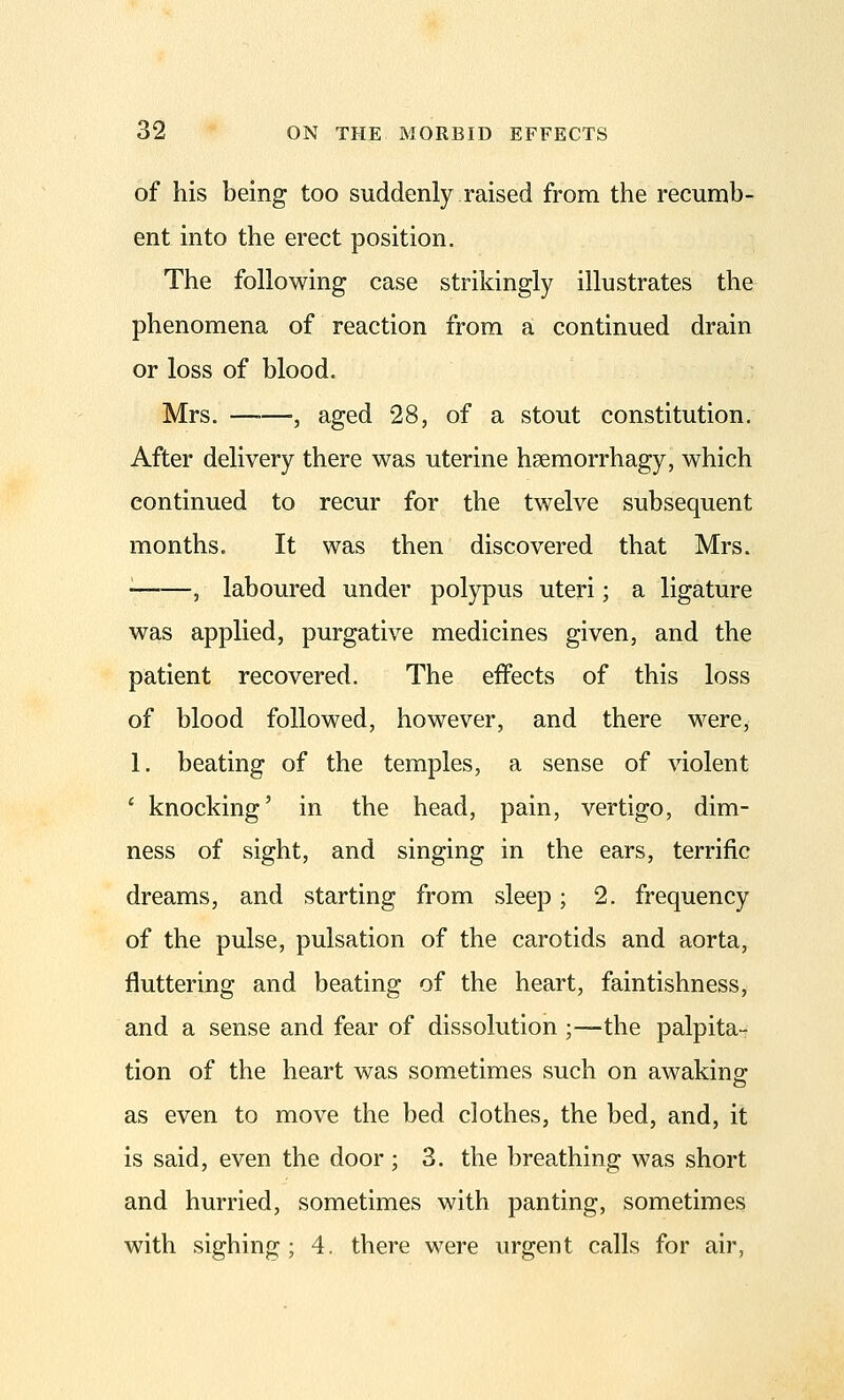 of his being too suddenly raised from the recumb- ent into the erect position. The following case strikingly illustrates the phenomena of reaction from a continued drain or loss of blood. Mrs. —■—, aged 28, of a stout constitution. After delivery there was uterine hsemorrhagy, which continued to recur for the twelve subsequent months. It was then discovered that Mrs. • , laboured under polypus uteri; a ligature was applied, purgative medicines given, and the patient recovered. The effects of this loss of blood followed, however, and there were, 1. beating of the temples, a sense of violent ' knocking' in the head, pain, vertigo, dim- ness of sight, and singing in the ears, terrific dreams, and starting from sleep; 2. frequency of the pulse, pulsation of the carotids and aorta, fluttering and beating of the heart, faintishness, and a sense and fear of dissolution ;—the palpita- tion of the heart was sometimes such on awaking; as even to move the bed clothes, the bed, and, it is said, even the door ; 3. the breathing was short and hurried, sometimes with panting, sometimes with sighing; 4. there were urgent calls for air,