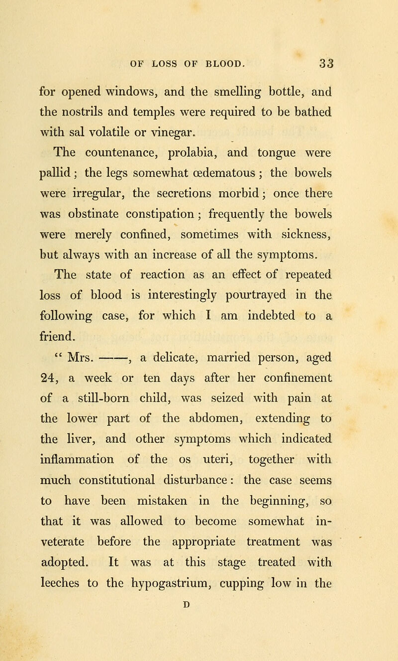 for opened windows, and the smelling bottle, and the nostrils and temples were required to be bathed with sal volatile or vinegar. The countenance, prolabia, and tongue were pallid ; the legs somewhat cedematous ; the bowels were irregular, the secretions morbid; once there was obstinate constipation; frequently the bowels were merely confined, sometimes with sickness, but always with an increase of all the symptoms. The state of reaction as an effect of repeated loss of blood is interestingly pourtrayed in the following case, for which I am indebted to a friend.  Mrs. —, a delicate, married person, aged 24, a week or ten days after her confinement of a still-born child, was seized with pain at the lower part of the abdomen, extending to the liver, and other symptoms which indicated inflammation of the os uteri, together with much constitutional disturbance: the case seems to have been mistaken in the beginning, so that it was allowed to become somewhat in- veterate before the appropriate treatment was adopted. It was at this stage treated with leeches to the hypogastrium, cupping low in the D