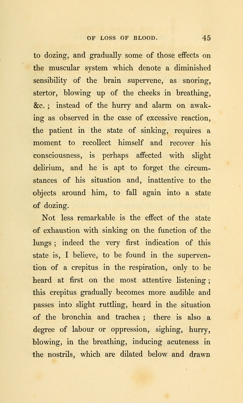 to dozing, and gradually some of those effects on the muscular system which denote a diminished sensibility of the brain supervene, as snoring, stertor, blowing up of the cheeks in breathing, &c.; instead of the hurry and alarm on awak- ing as observed in the case of excessive reaction, the patient in the state of sinking, requires a moment to recollect himself and recover his consciousness, is perhaps affected with slight delirium, and he is apt to forget the circum- stances of his situation and, inattentive to the objects around him, to fall again into a state of dozing. Not less remarkable is the effect of the state of exhaustion with sinking on the function of the lungs ; indeed the very first indication of this state is, I believe, to be found in the superven- tion of a crepitus in the respiration, only to be heard at first on the most attentive listening; this crepitus gradually becomes more audible and passes into slight ruttling, heard in the situation of the bronchia and trachea ; there is also a degree of labour or oppression, sighing, hurry, blowing, in the breathing, inducing acuteness in the nostrils, which are dilated below and drawn