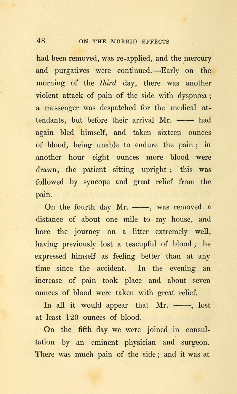 had been removed, was re-applied, and the mercury and purgatives were continued.—Early on the morning of the third day, there was another violent attack of pain of the side with dyspnoea ; a messenger was despatched for the medical at- tendants, but before their arrival Mr, had again bled himself, and taken sixteen ounces of blood, being unable to endure the pain ; in another hour eight ounces more blood were drawn, the patient sitting upright ; this was followed by syncope and great relief from the pain. On the fourth day Mr. -, was removed a distance of about one mile to my house, and bore the journey on a litter extremely well, having previously lost a teacupful of blood ; he expressed himself as feeling better than at any time since the accident. In the evening an increase of pain took place and about seven ounces of blood were taken with great relief. In all it would appear that Mr. , lost at least 120 ounces of blood. On the fifth day we were joined in consul- tation by an eminent physician and surgeon. There was much pain of the side; and it was at