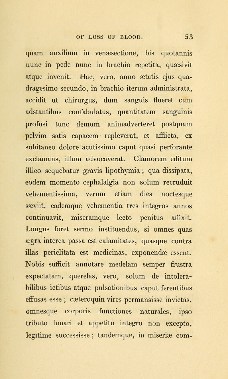 quam auxilium in vensesectione, bis quotannis nunc in pede nunc in brachio repetita, qusesivit atque invenit. Hac, vero, anno setatis ejus qua- dragesimo secundo, in brachio iterum administrata, accidit ut chirurgus, dum sanguis fiueret cum adstantibus confabulatus, quantitatem sanguinis profusi tunc demum animadverteret postquam pelvim satis capacem repleverat, et afflicta, ex subitaneo dolore acutissimo caput quasi perforante exclamans, ilium advocaverat, Clamorem editum illico sequebatur gravis lipothymia; qua dissipata, eodem momento cephalalgia non solum recruduit vehementissima, verum etiam dies noctesque sseviit, eademque vehementia tres integros annos continuavit, miseramque lecto penitus affixit. Longus foret sermo instituendus, si omnes quas segra interea passa est calamitates, quasque contra illas periclitata est medicinas, exponendse essent. Nobis sufficit annotare medelam semper frustra expectatam, querelas, vero, solum de intolera- bilibus ictibus atque pulsationibus caput ferentibus effusas esse ; cseteroquin vires permansisse invictas, omnesque corporis functiones naturales, ipso tributo lunari et appetitu integro non excepto, legitime successisse; tandemque, in miseriae com-